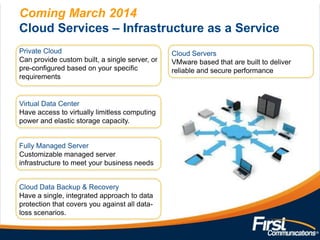 Coming March 2014
Cloud Services – Infrastructure as a Service
Private Cloud
Can provide custom built, a single server, or
pre-configured based on your specific
requirements

Virtual Data Center
Have access to virtually limitless computing
power and elastic storage capacity.

Fully Managed Server
Customizable managed server
infrastructure to meet your business needs
Cloud Data Backup & Recovery
Have a single, integrated approach to data
protection that covers you against all dataloss scenarios.

Cloud Servers
VMware based that are built to deliver
reliable and secure performance

 