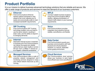 Product Portfolio
It is our mission to deliver business advanced technology solutions that are reliable and secure. We
offer a wide range of products and services to meet the demand of our business customers

Ethernet

MPLS

First Communications Ethernet
Solution allows businesses to stay
ahead of the curve, allowing you to
easily and economically scale to meet
increased bandwidth requirements.

Connect multiple business locations
using First Communications MPLS
solution, allowing prioritization of
network traffic based on your business
requirements.

SIP Trunking

Voice

First Communications SIP Trunking
technology enables voice and data to
use the same network, resulting in
lower costs, and the ability to respond
to changing demands.

First Communications provides
integrated voice solutions that are
reliable, cost-effective, and flexible.

Internet

Data Center

Dedicated Internet access is essential
to business and First Communications
can deliver the speed and reliable
uptime that you need, locally or across
the US. From 1.5 Mbps T1 service up
to a Gigabit + Ethernet connections.

First Communications guards your
business communications with both
physical and virtual protection
solutions in a secure, dedicated
carrier-grade environment.

Managed Services

Cloud Services

First Communications offers a suite of
proactive network management and
monitoring services designed to keep
your critical network resources up and
running.

First Communications cloud services
allows your business to work faster,
more efficient and more cost effective.

6

 