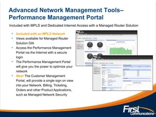 Advanced Network Management Tools–
Performance Management Portal
Included with MPLS and Dedicated Internet Access with a Managed Router Solution
Included with an MPLS Network
Views available for Managed Router
Solution DIA
Access the Performance Management
Portal via the Internet with a secure
login
The Performance Management Portal
will give you the power to optimize your
network
New! The Customer Management
Portal, will provide a single sign on view
into your Network, Billing, Ticketing,
Orders and other Product Applications,
such as Managed Network Security

8

 