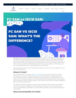 ERROR fo
Invalid do
FC SAN vs iSCSI SAN:
What’s the Difference?
Storage area networks (SANs) are a permanent fixture in corporate data centers used to
host high-performance block-level structured workloads such as databases, applications,
etc. If you’re familiar with SAN systems, then you’ve heard of Fibre Channel (FC) and iSCSI
SAN protocols. Both SAN storage protocols have their pros and cons, making it worthwhile to
take a minute and learn the differences between the two; especially if you’re looking to set
up a new SAN environment, or replace/expand an existing one.
In this blog we compare FC SAN vs iSCSI SAN to help you make an informed decision for your
SAN storage systems.
What is FC SAN?
Fibre Channel SAN, or FC SAN, is a block-level storage protocol that uses Fibre Channel
technology to connect storage devices to servers. Fibre Channel is a high-speed data
transfer protocol used for mission-critical zero-tier applications and databases such as
online transactional processing (OTLP), online ticketing, banking applications, data analytics,
genome research, video analytics, media and production environments, artificial intelligence
(AI), machine learning (ML), etc.
The typical throughput speeds of a Fibre Channel SAN are 8 Gbps, 16 Gbps, and 32 Gbps
and can also go up to 128Gbps by combining four 32 Gb lanes. The Fibre Channel SAN
protocol was originally developed as a more reliable, scalable, and low latency alternative
to iSCSI SANs.
What are the Benefits of FC SAN?
Products  Solutions  Company  Resources  Downloads  Blog Partners Contact Us 
Shop 
0 Items
StoneFly Technical Support 510-265-1616 My Account 

 