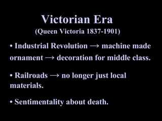 Victorian Era (Queen Victoria 1837-1901) •  Industrial Revolution  ->  machine made ornament  ->  decoration for middle class. •  Railroads  ->  no longer just local materials. •  Sentimentality about death.  