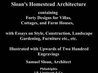 Sloan's   Homestead Architecture,  title page Sloan's   Homestead Architecture   containing  Forty Designs for Villas,  Cottages, and Farm Houses,    with Essays on Style, Construction, Landscape Gardening, Furniture etc., etc.  Illustrated with Upwards of Two Hundred Engravings     Samuel Sloan, Architect     Philadelphia  J.B. Lippincott & Co.  1867 