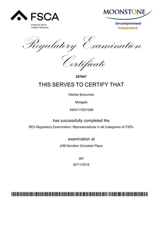 Uncompromised
Independent
Regulatory Examination
Certificate
287947
THIS SERVES TO CERTIFY THAT
Olehile Boitumelo
Mokgele
has successfully completed the
RE5 Regulatory Examination: Representatives in all Categories of FSPs
JHB-Sandton Sinosteel Plaza
30/11/2018
examination at
on
yhKdJbsgwj4nL5o36bwExg75uYBW1B/1zUMSVq2fwEU=
8404115521086
 