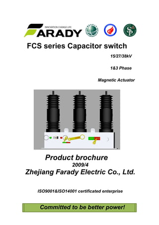 FCS series Capacitor switch
15/27/38kV
1&3 Phase
Magnetic Actuator
Product brochure
2009/4
Zhejiang Farady Electric Co., Ltd.
ISO9001&ISO14001 certificated enterprise
Committed to be better power!
 