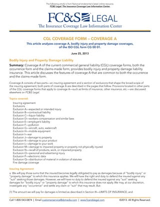 The Insurance Coverage Law Information Center
The following article is from National Underwriter’s latest online resource,
FC&S Legal: The Insurance Coverage Law Information Center.
CGL COVERAGE FORM – COVERAGE A
This article analyzes coverage A, bodily injury and property damage coverages,
of the ISO CGL form CG 00 01.
June 25, 2013
Bodily Injury and Property Damage Liability
Summary: Coverage A of the current commercial general liability (CGL) coverage forms, both the
occurrence form and the claims-made form, provides bodily injury and property damage liability
insurance. This article discusses the features of coverage A that are common to both the occurrence
and the claims-made form.
Coverage A consists of two parts—an insuring agreement and a section of exclusions that shape the broad scope of
the insuring agreement; both parts of coverage A are described in the pages that follow. Provisions located in other parts
of the CGL coverage forms that apply to coverage A—such as limits of insurance, other insurance, etc.—are discussed
elsewhere on FC&S Legal.
Topics covered:
Insuring agreement
Exclusions
Exclusion A—expected or intended injury
Exclusion B—contractual liability
Exclusion C—liquor liability
Exclusion D—workers compensation and similar laws
Exclusion E—employer’s liability
Exclusion F—pollution
Exclusion G—aircraft, auto, watercraft
Exclusion H—mobile equipment
Exclusion I—war
Exclusion J—damage to property
Exclusion K—damage to your product
Exclusion L—damage to your work
Exclusion M—damage to impaired property or property not physically injured
Exclusion N—recall of products, work, or impaired property
Exclusion O—personal and advertising injury
Exclusion P—electronic data
Exclusion Q—distribution of material in violation of statutes
Fire damage coverage
Insuring Agreement
a. We will pay those sums that the insured becomes legally obligated to pay as damages because of “bodily injury” or
“property damage” to which this insurance applies. We will have the right and duty to defend the insured against any
“suit” seeking those damages. However, we will have no duty to defend the insured against any “suit” seeking
damages for “bodily injury” or “property damage” to which this insurance does not apply. We may, at our discretion,
investigate any “occurrence” and settle any claim or “suit” that may result. But:
(1) The amount we will pay for damages is limited as described in Section III—LIMITS OF INSURANCE; and
Call 1-800-543-0874 | Email customerservice@sbmedia.com | www.fcandslegal.com ©2013. All Rights Reserved.
 