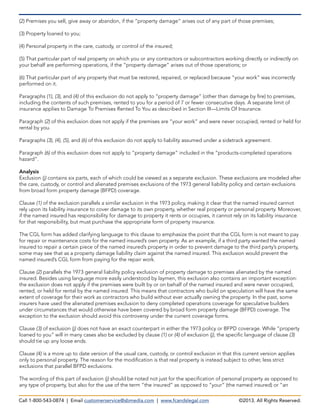 (2) Premises you sell, give away or abandon, if the “property damage” arises out of any part of those premises;
(3) Property loaned to you;
(4) Personal property in the care, custody, or control of the insured;
(5) That particular part of real property on which you or any contractors or subcontractors working directly or indirectly on
your behalf are performing operations, if the “property damage” arises out of those operations; or
(6) That particular part of any property that must be restored, repaired, or replaced because “your work” was incorrectly
performed on it.
Paragraphs (1), (3), and (4) of this exclusion do not apply to “property damage” (other than damage by fire) to premises,
including the contents of such premises, rented to you for a period of 7 or fewer consecutive days. A separate limit of
insurance applies to Damage To Premises Rented To You as described in Section III—Limits Of Insurance.
Paragraph (2) of this exclusion does not apply if the premises are “your work” and were never occupied, rented or held for
rental by you.
Paragraphs (3), (4), (5), and (6) of this exclusion do not apply to liability assumed under a sidetrack agreement.
Paragraph (6) of this exclusion does not apply to “property damage” included in the “products-completed operations
hazard”.
Analysis
Exclusion (j) contains six parts, each of which could be viewed as a separate exclusion. These exclusions are modeled after
the care, custody, or control and alienated premises exclusions of the 1973 general liability policy and certain exclusions
from broad form property damage (BFPD) coverage.
Clause (1) of the exclusion parallels a similar exclusion in the 1973 policy, making it clear that the named insured cannot
rely upon its liability insurance to cover damage to its own property, whether real property or personal property. Moreover,
if the named insured has responsibility for damage to property it rents or occupies, it cannot rely on its liability insurance
for that responsibility, but must purchase the appropriate form of property insurance.
The CGL form has added clarifying language to this clause to emphasize the point that the CGL form is not meant to pay
for repair or maintenance costs for the named insured’s own property. As an example, if a third party wanted the named
insured to repair a certain piece of the named insured’s property in order to prevent damage to the third party’s property,
some may see that as a property damage liability claim against the named insured. This exclusion would prevent the
named insured’s CGL form from paying for the repair work.
Clause (2) parallels the 1973 general liability policy exclusion of property damage to premises alienated by the named
insured. Besides using language more easily understood by laymen, this exclusion also contains an important exception:
the exclusion does not apply if the premises were built by or on behalf of the named insured and were never occupied,
rented, or held for rental by the named insured. This means that contractors who build on speculation will have the same
extent of coverage for their work as contractors who build without ever actually owning the property. In the past, some
insurers have used the alienated premises exclusion to deny completed operations coverage for speculative builders
under circumstances that would otherwise have been covered by broad form property damage (BFPD) coverage. The
exception to the exclusion should avoid this controversy under the current coverage forms.
Clause (3) of exclusion (j) does not have an exact counterpart in either the 1973 policy or BFPD coverage. While “property
loaned to you” will in many cases also be excluded by clause (1) or (4) of exclusion (j), the specific language of clause (3)
should tie up any loose ends.
Clause (4) is a more up to date version of the usual care, custody, or control exclusion in that this current version applies
only to personal property. The reason for the modification is that real property is instead subject to other, less strict
exclusions that parallel BFPD exclusions.
The wording of this part of exclusion (j) should be noted not just for the specification of personal property as opposed to
any type of property, but also for the use of the term “the insured” as opposed to “your” (the named insured) or “an
Call 1-800-543-0874 | Email customerservice@sbmedia.com | www.fcandslegal.com ©2013. All Rights Reserved.
 