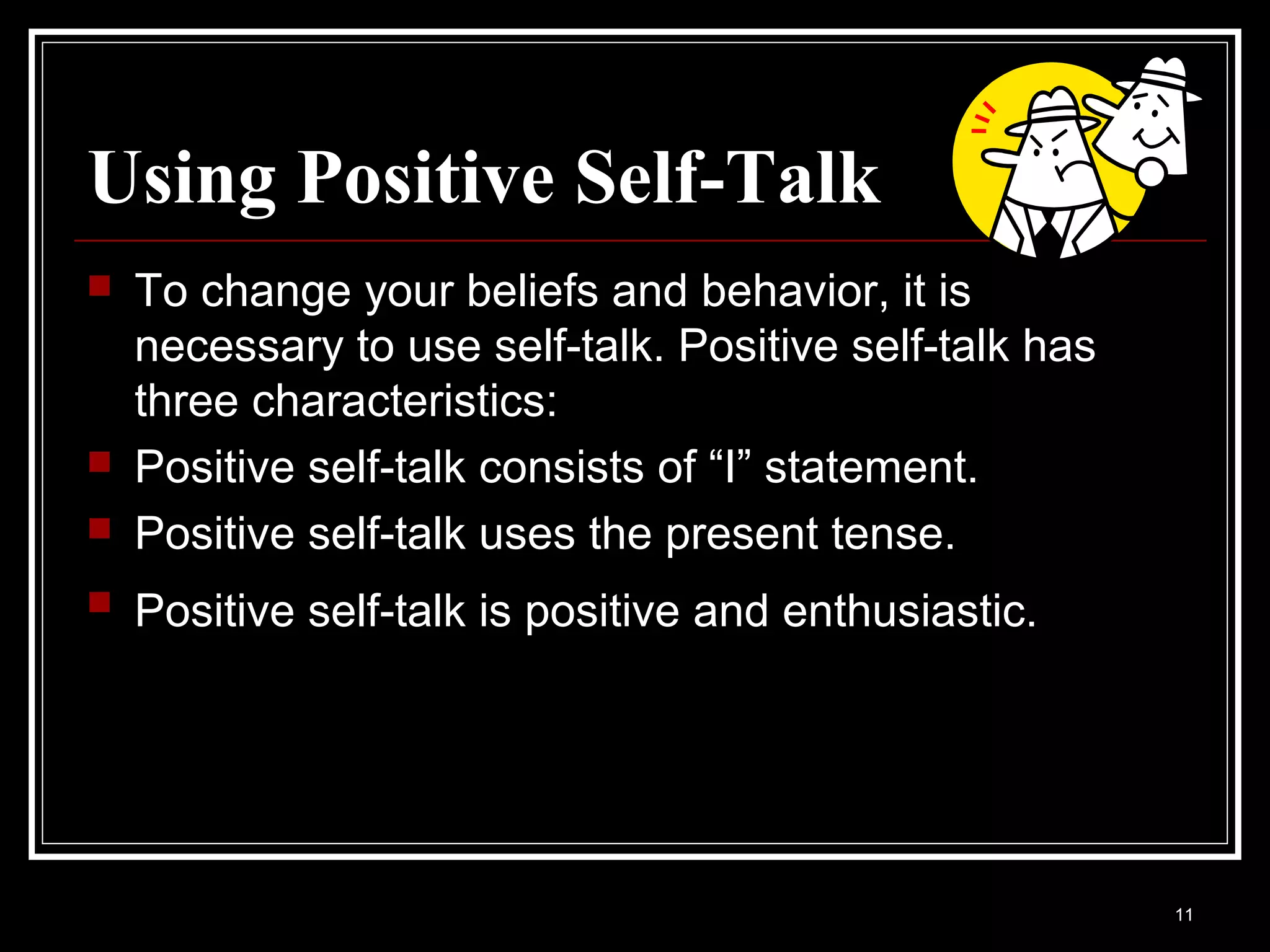 Using Positive Self-Talk
   To change your beliefs and behavior, it is
    necessary to use self-talk. Positive self-talk has
    three characteristics:
   Positive self-talk consists of “I” statement.
   Positive self-talk uses the present tense.
   Positive self-talk is positive and enthusiastic.




                                                         11
 