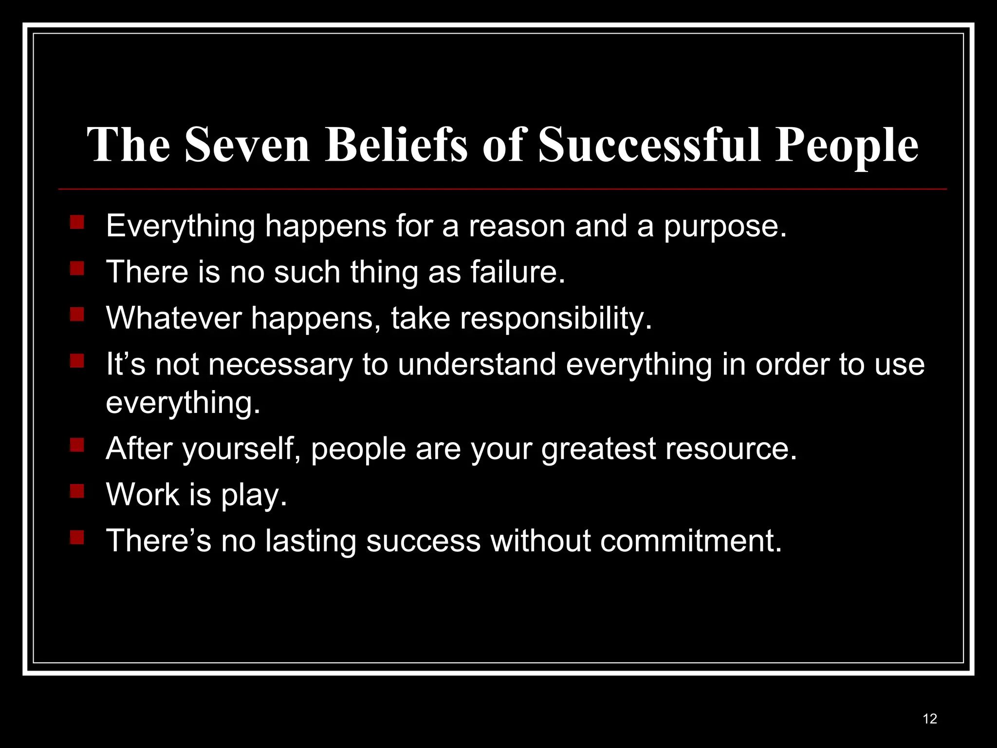 The Seven Beliefs of Successful People
   Everything happens for a reason and a purpose.
   There is no such thing as failure.
   Whatever happens, take responsibility.
   It’s not necessary to understand everything in order to use
    everything.
   After yourself, people are your greatest resource.
   Work is play.
   There’s no lasting success without commitment.




                                                              12
 