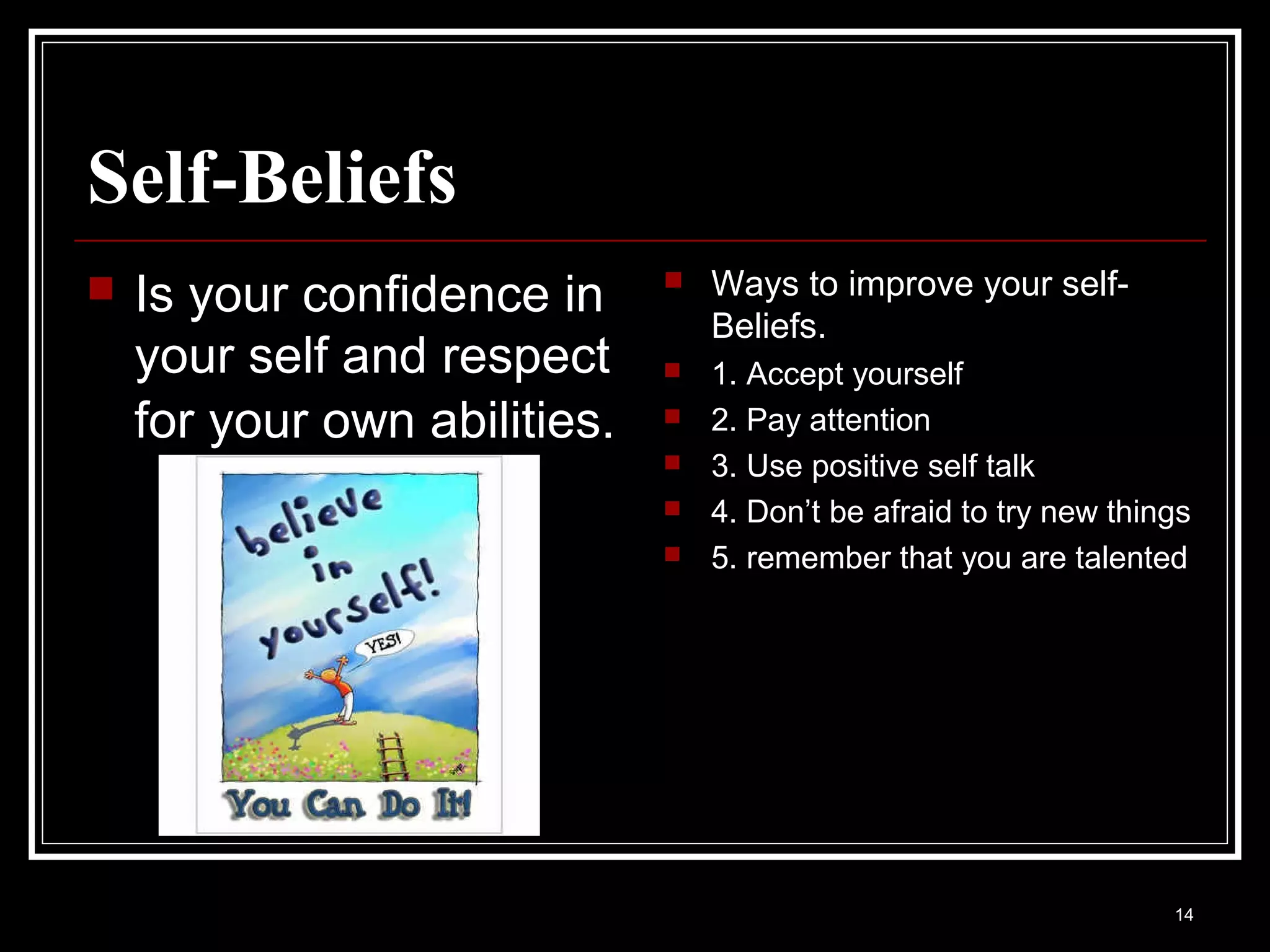 Self-Beliefs
   Is your confidence in        Ways to improve your self-
                                  Beliefs.
    your self and respect        1. Accept yourself
    for your own abilities.      2. Pay attention
                                 3. Use positive self talk
                                 4. Don’t be afraid to try new things
                                 5. remember that you are talented




                                                                    14
 