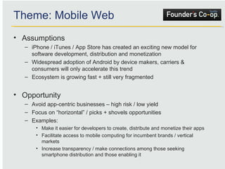 Assumptions iPhone / iTunes / App Store has created an exciting new model for software development, distribution and monetization Widespread adoption of Android by device makers, carriers & consumers will only accelerate this trend Ecosystem is growing fast + still very fragmented Opportunity Avoid app-centric businesses – high risk / low yield Focus on “horizontal” / picks + shovels opportunities Examples: Make it easier for developers to create, distribute and monetize their apps Facilitate access to mobile computing for incumbent brands / vertical markets Increase transparency / make connections among those seeking smartphone distribution and those enabling it Theme: Mobile Web 