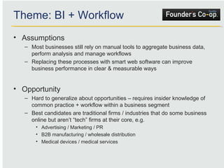 Assumptions Most businesses still rely on manual tools to aggregate business data, perform analysis and manage workflows Replacing these processes with smart web software can improve business performance in clear & measurable ways Opportunity Hard to generalize about opportunities – requires insider knowledge of common practice + workflow within a business segment Best candidates are traditional firms / industries that do some business online but aren’t “tech” firms at their core, e.g. Advertising / Marketing / PR B2B manufacturing / wholesale distribution Medical devices / medical services Theme: BI + Workflow 