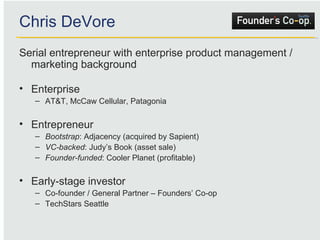 Chris DeVore Serial entrepreneur with enterprise product management / marketing background Enterprise AT&T, McCaw Cellular, Patagonia Entrepreneur Bootstrap : Adjacency (acquired by Sapient) VC-backed : Judy’s Book (asset sale) Founder-funded : Cooler Planet (profitable) Early-stage investor Co-founder / General Partner – Founders’ Co-op TechStars Seattle 