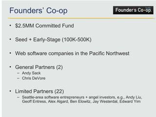 Founders’ Co-op $2.5MM Committed Fund Seed + Early-Stage (100K-500K) Web software companies in the Pacific Northwest  General Partners (2) Andy Sack Chris DeVore Limited Partners (22) Seattle-area software entrepreneurs + angel investors, e.g., Andy Liu, Geoff Entress, Alex Algard, Ben Elowitz, Jay Westerdal, Edward Yim 