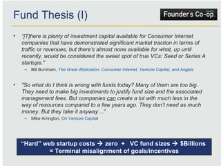 Fund Thesis (I) “ [T]here is plenty of investment capital available for Consumer Internet companies that have demonstrated significant market traction in terms of traffic or revenues, but there’s almost none available for what, up until recently, would be considered the sweet spot of true VCs: Seed or Series A startups."   Bill Burnham,  The Great Abdication: Consumer Internet, Venture Capital, and Angels "So what do I think is wrong with funds today? Many of them are too big. They need to make big investments to justify fund size and the associated management fees. But companies  can  create a lot with much less in the way of resources compared to a few years ago. They don’t need as much money. But they take it anyway…” Mike Arrington,  On Venture Capital “ Hard” web startup costs    zero  +  VC fund sizes    $Billions  = Terminal misalignment of goals/incentives 
