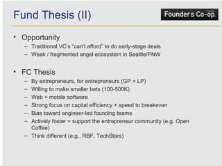 Fund Thesis (II) Opportunity Traditional VC’s “can’t afford” to do early-stage deals Weak / fragmented angel ecosystem in Seattle/PNW FC Thesis By entrepreneurs, for entrepreneurs (GP + LP) Willing to make smaller bets (100-500K) Web + mobile software  Strong focus on capital efficiency + speed to breakeven Bias toward engineer-led founding teams Actively foster + support the entrepreneur community (e.g. Open Coffee) Think different (e.g., RBF, TechStars) 