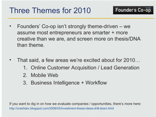Founders’ Co-op isn’t strongly theme-driven – we assume most entrepreneurs are smarter + more creative than we are, and screen more on thesis/DNA than theme. That said, a few areas we’re excited about for 2010… Online Customer Acquisition / Lead Generation Mobile Web Business Intelligence + Workflow If you want to dig in on how we evaluate companies / opportunities, there’s more here: http://crashdev.blogspot.com/2008/03/investment-thesis-ideas-drill-down.html   Three Themes for 2010 