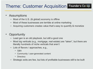 Assumptions Most of the U.S. (& global) economy is offline Most of these businesses are terrible at online marketing Acquiring customers creates value that’s easy to quantify & monetize Opportunity Lead gen is an old playbook, but still a good one Most big verticals (e.g., mortgage, real estate) are “taken”, but there are literally hundreds of niche verticals that aren’t  Lots of flavors / approaches, e.g.,  Q&A Community / user-generated content Directory Strategic exits are few, but lots of profitable businesses still to be built Theme: Customer Acquisition 