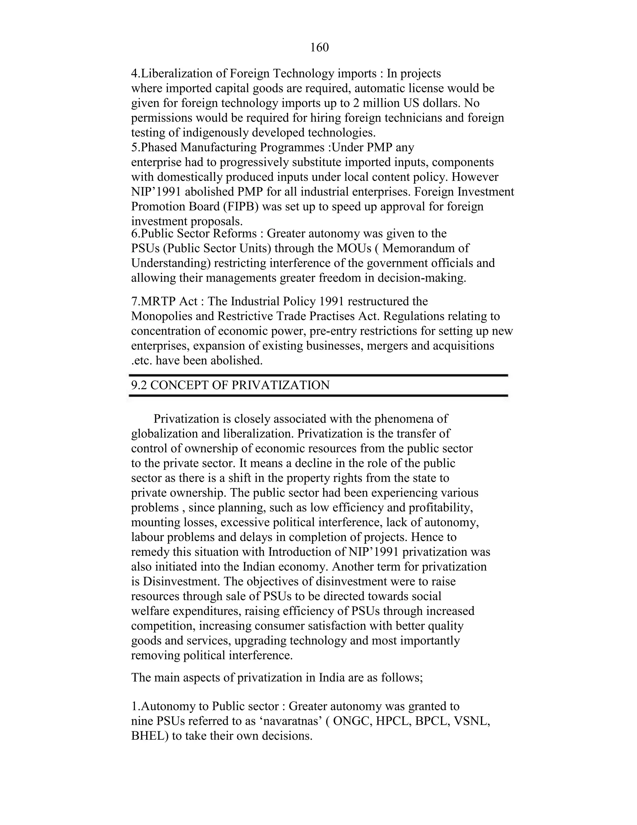 160
4.Liberalization of Foreign Technology imports : In projects
where imported capital goods are required, automatic license would be
given for foreign technology imports up to 2 million US dollars. No
permissions would be required for hiring foreign technicians and foreign
testing of indigenously developed technologies.
5.Phased Manufacturing Programmes :Under PMP any
enterprise had to progressively substitute imported inputs, components
with domestically produced inputs under local content policy. However
NIP’1991 abolished PMP for all industrial enterprises. Foreign Investment
Promotion Board (FIPB) was set up to speed up approval for foreign
investment proposals.
6.Public Sector Reforms : Greater autonomy was given to the
PSUs (Public Sector Units) through the MOUs ( Memorandum of
Understanding) restricting interference of the government officials and
allowing their managements greater freedom in decision-making.
7.MRTP Act : The Industrial Policy 1991 restructured the
Monopolies and Restrictive Trade Practises Act. Regulations relating to
concentration of economic power, pre-entry restrictions for setting up new
enterprises, expansion of existing businesses, mergers and acquisitions
.etc. have been abolished.
9.2 CONCEPT OF PRIVATIZATION
Privatization is closely associated with the phenomena of
globalization and liberalization. Privatization is the transfer of
control of ownership of economic resources from the public sector
to the private sector. It means a decline in the role of the public
sector as there is a shift in the property rights from the state to
private ownership. The public sector had been experiencing various
problems , since planning, such as low efficiency and profitability,
mounting losses, excessive political interference, lack of autonomy,
labour problems and delays in completion of projects. Hence to
remedy this situation with Introduction of NIP’1991 privatization was
also initiated into the Indian economy. Another term for privatization
is Disinvestment. The objectives of disinvestment were to raise
resources through sale of PSUs to be directed towards social
welfare expenditures, raising efficiency of PSUs through increased
competition, increasing consumer satisfaction with better quality
goods and services, upgrading technology and most importantly
removing political interference.
The main aspects of privatization in India are as follows;
1.Autonomy to Public sector : Greater autonomy was granted to
nine PSUs referred to as ‘navaratnas’ ( ONGC, HPCL, BPCL, VSNL,
BHEL) to take their own decisions.
 