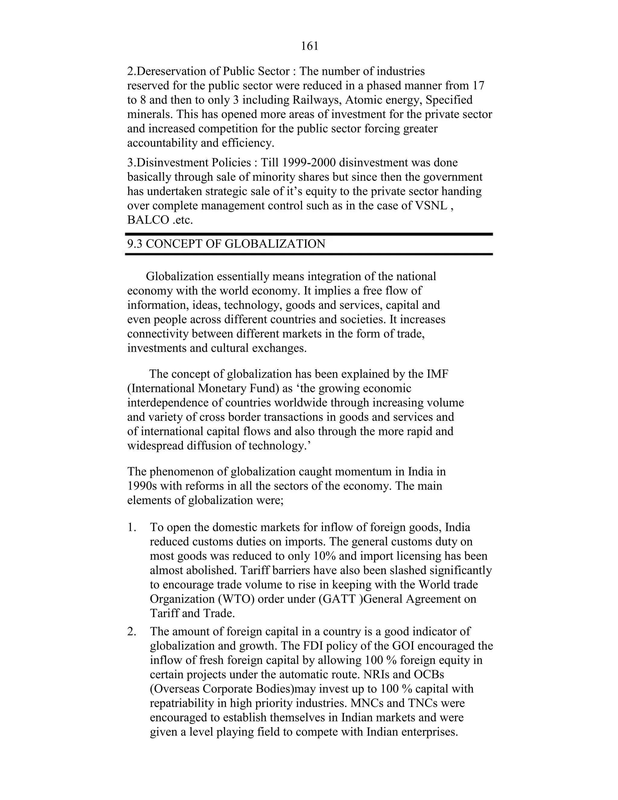 161
2.Dereservation of Public Sector : The number of industries
reserved for the public sector were reduced in a phased manner from 17
to 8 and then to only 3 including Railways, Atomic energy, Specified
minerals. This has opened more areas of investment for the private sector
and increased competition for the public sector forcing greater
accountability and efficiency.
3.Disinvestment Policies : Till 1999-2000 disinvestment was done
basically through sale of minority shares but since then the government
has undertaken strategic sale of it’s equity to the private sector handing
over complete management control such as in the case of VSNL ,
BALCO .etc.
9.3 CONCEPT OF GLOBALIZATION
Globalization essentially means integration of the national
economy with the world economy. It implies a free flow of
information, ideas, technology, goods and services, capital and
even people across different countries and societies. It increases
connectivity between different markets in the form of trade,
investments and cultural exchanges.
The concept of globalization has been explained by the IMF
(International Monetary Fund) as ‘the growing economic
interdependence of countries worldwide through increasing volume
and variety of cross border transactions in goods and services and
of international capital flows and also through the more rapid and
widespread diffusion of technology.’
The phenomenon of globalization caught momentum in India in
1990s with reforms in all the sectors of the economy. The main
elements of globalization were;
1. To open the domestic markets for inflow of foreign goods, India
reduced customs duties on imports. The general customs duty on
most goods was reduced to only 10% and import licensing has been
almost abolished. Tariff barriers have also been slashed significantly
to encourage trade volume to rise in keeping with the World trade
Organization (WTO) order under (GATT )General Agreement on
Tariff and Trade.
The amount of foreign capital in a country is a good indicator of
globalization and growth. The FDI policy of the GOI encouraged the
inflow of fresh foreign capital by allowing 100 % foreign equity in
certain projects under the automatic route. NRIs and OCBs
(Overseas Corporate Bodies)may invest up to 100 % capital with
repatriability in high priority industries. MNCs and TNCs were
encouraged to establish themselves in Indian markets and were
given a level playing field to compete with Indian enterprises.
2.
 