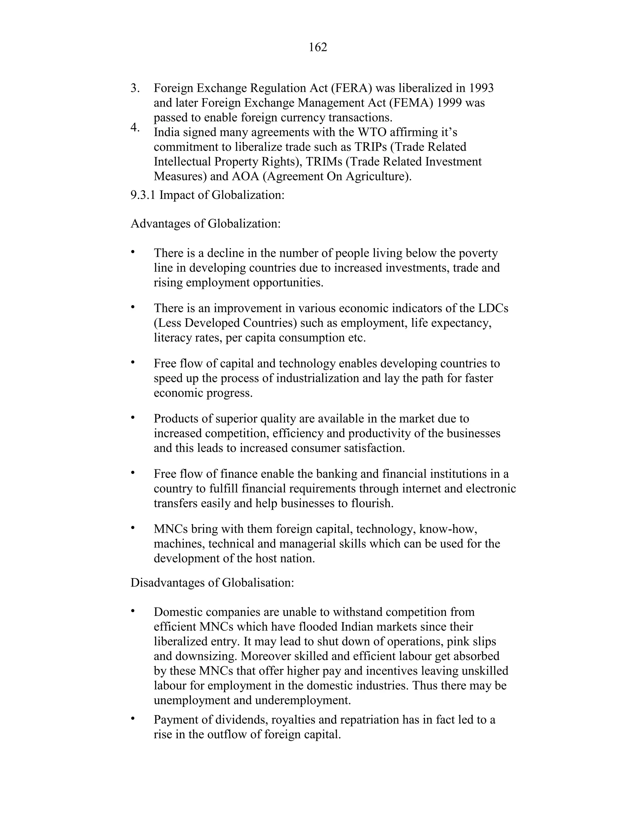 162
3.
4.
Foreign Exchange Regulation Act (FERA) was liberalized in 1993
and later Foreign Exchange Management Act (FEMA) 1999 was
passed to enable foreign currency transactions.
India signed many agreements with the WTO affirming it’s
commitment to liberalize trade such as TRIPs (Trade Related
Intellectual Property Rights), TRIMs (Trade Related Investment
Measures) and AOA (Agreement On Agriculture).
9.3.1 Impact of Globalization:
Advantages of Globalization:
• There is a decline in the number of people living below the poverty
line in developing countries due to increased investments, trade and
rising employment opportunities.
There is an improvement in various economic indicators of the LDCs
(Less Developed Countries) such as employment, life expectancy,
literacy rates, per capita consumption etc.
Free flow of capital and technology enables developing countries to
speed up the process of industrialization and lay the path for faster
economic progress.
Products of superior quality are available in the market due to
increased competition, efficiency and productivity of the businesses
and this leads to increased consumer satisfaction.
Free flow of finance enable the banking and financial institutions in a
country to fulfill financial requirements through internet and electronic
transfers easily and help businesses to flourish.
MNCs bring with them foreign capital, technology, know-how,
machines, technical and managerial skills which can be used for the
development of the host nation.
•
•
•
•
•
Disadvantages of Globalisation:
• Domestic companies are unable to withstand competition from
efficient MNCs which have flooded Indian markets since their
liberalized entry. It may lead to shut down of operations, pink slips
and downsizing. Moreover skilled and efficient labour get absorbed
by these MNCs that offer higher pay and incentives leaving unskilled
labour for employment in the domestic industries. Thus there may be
unemployment and underemployment.
Payment of dividends, royalties and repatriation has in fact led to a
rise in the outflow of foreign capital.
•
 