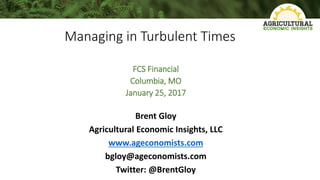 Managing in Turbulent Times
FCS Financial
Columbia, MO
January 25, 2017
Brent Gloy
Agricultural Economic Insights, LLC
www.ageconomists.com
bgloy@ageconomists.com
Twitter: @BrentGloy
 
