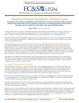 The Insurance Coverage Law Information Center
The following article is from National Underwriter’s latest online resource,
FC&S Legal: The Insurance Coverage Law Information Center.
INSURANCE COVERAGE FOR INTERNET COPYRIGHT CLAIMS
According to the authors, policyholders may benefit from a careful examination of their insurance
policies when faced with an insurer denying coverage for an intellectual property claim because
coverage may be available for such claims under general liability policies.
May 1, 2013 James E. Scheuermann
James E. Scheuermann, a partner in the Pittsburgh office of K&L Gates LLP, concentrates his practice in litigation and
counseling on insurance coverage and antitrust matters. He can be reached at james.scheuermann@klgates.com.
Lucas J. Tanglen, an associate in the firm’s Pittsburgh office, can be reached at lucas.tanglen@klgates.com.
According to the authors, policyholders may benefit from a careful examination of their insurance policies when faced
with an insurer denying coverage for an intellectual property claim because coverage may be available for such claims
under general liability policies.
In its recent decision in St. Luke’s Cataract & Laser Institute, P.A. v. Zurich American Insurance Co., the U.S. Court of
Appeals for the Eleventh Circuit found insurance coverage under the “advertising injury” provisions of commercial
general liability (“CGL”) policies for the insured’s infringement of copyrighted web site content. Each of the policies
at issue provided coverage for “advertising injury liability,” which was defined to include copyright infringement in the
insured’s advertisements. The insurers’ principal defense as to the alleged copyright infringement was the “unauthorized
use” exclusion. In a well-reasoned opinion, the court carefully analyzed this exclusion, found it not ambiguous, and held
that it could not be read so broadly as to eviscerate the copyright infringement coverage of the policies.
The explosion of intellectual property litigation over the past several years makes the Eleventh Circuit’s confirmation
that there is often coverage for such claims of heightened significance for corporate policyholders. The broader lesson
to be drawn from this decision is that coverage is often available for internet copyright infringement claims under the
“advertising injury” provision of CGL policies.
The Copyright Claim and Pursuit of Coverage
The policyholder in St. Luke’s, Dr. James C. Sanderson, was an oculoplastic surgeon at St. Luke’s Cataract and Laser
Institute. St. Luke’s webmaster registered domain names, including LASERSPECIALIST.com, and the web site carried
copyright notices identifying St. Luke’s as its owner. After Sanderson resigned from St. Luke’s and opened his own
practice, he relaunched the LASERSPECIALIST.com web site with content virtually identical to the St. Luke’s web site.
The copyright disclaimer on Sanderson’s web site identified him, and not St. Luke’s, as the owner.
St. Luke’s filed a complaint alleging, inter alia, that Sanderson infringed its copyright in the site and that he removed the
St. Luke’s copyright notice in violation of the Digital Millennium Copyright Act (“DMCA”). Sanderson sought coverage
under the advertising injury coverage of his CGL policies.
A jury returned a verdict in favor of St. Luke’s on all claims except copyright infringement, having found that St. Luke’s
copyright registrations were invalid. St. Luke’s filed a revised copyright registration on the web site, and then filed a new
infringement lawsuit against Sanderson.
Sanderson and St. Luke’s settled for a $2.4 million final judgment against Sanderson. Sanderson and St. Luke’s jointly sued
Sanderson’s insurers for breaching their contracts by wrongfully denying coverage and failing to indemnify Sanderson. The
district court granted summary judgment for the insurers, based on an exclusion precluding coverage for any “advertising
injury” claim “arising out of the unauthorized use of another’s name or product in your e-mail address, domain name or
metatag, or any other similar tactics to mislead another’s potential customers.”
Call 1-800-543-0874 | Email customerservice@sbmedia.com | www.fcandslegal.com ©2013. All Rights Reserved.
 