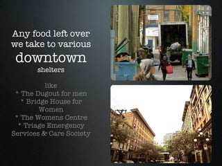 Any food left over we take to various  downtown shelters like * The Dugout for men * Bridge House for Women * The Womens Centre * Triage Emergency Services & Care Society 