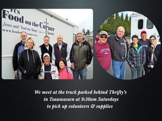 We meet at the truck parked behind Thrifty’s  in Tsawwassen at 9:30am Saturdays to pick up volunteers & supplies  