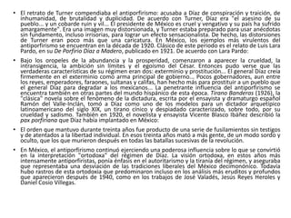 • El retrato de Turner compendiaba el antiporfirismo: acusaba a Díaz de conspiración y traición, de
inhumanidad, de brutalidad y duplicidad. De acuerdo con Turner, Díaz era "el asesino de su
pueblo... y un cobarde ruin y vil... El presidente de México es cruel y vengativo y su país ha sufrido
amargamente". Era una imagen muy distorsionada, y Turner estaba preparado para usar anécdotas
sin fundamento, incluso irrisorias, para lograr un efecto sensacionalista. De hecho, las distorsiones
de Turner eran poco más que una caricatura. En México, los ejemplos más virulentos del
antiporfirismo se encuentran en la década de 1920. Clásico de este periodo es el relato de Luis Lara
Pardo, en su De Porfirio Díaz a Madero, publicado en 1921. De acuerdo con Lara Pardo:
• Bajo los oropeles de la abundancia y la prosperidad, comenzaron a aparecer la crueldad, la
intransigencia, la ambición sin límites y el egoísmo del César. Entonces pudo verse que las
verdaderas características de su régimen eran dos: exterminio y prostitución... El general Díaz creía
firmemente en el exterminio como arma principal de gobierno... Pocos gobernadores, aun entre
los reyes, emperadores, faraones, sultanas y califas, han hecho más para prostituir a un pueblo que
el general Díaz para degradar a los mexicanos... La penetrante influencia del antiporfirismo se
encuentra también en otras partes del mundo hispánico de esta época. Tirano Banderas (1926), la
"clásica" novela sobre el fenómeno de la dictadura, escrita por el ensayista y dramaturgo español
Ramón del Valle-Inclán, tomó a Díaz como uno de los modelos para un dictador arquetípico
latinoamericano del siglo XIX, un tirano cínico y despiadado caracterizado, sobre todo, por su
crueldad y sadismo. También en 1920, el novelista y ensayista Vicente Blasco Ibáñez describió la
pax porfiriana que Díaz había implantado en México:
• El orden que mantuvo durante treinta años fue producto de una serie de fusilamientos sin testigos
y de atentados a la libertad individual. En esos treinta años mató a más gente, de un modo sordo y
oculto, que los que murieron después en todas las batallas sucesivas de la revolución.
• En México, el antiporfirismo continuó ejerciendo una poderosa influencia sobre lo que se convirtió
en la interpretación "ortodoxa" del régimen de Díaz. La visión ortodoxa, en estos años más
intensamente antiporfiristas, ponía énfasis en el autoritarismo y la tiranía del régimen, y aseguraba
que representaba una desviación de las tradiciones liberales del México decimonónico. Todavía
hubo rastros de esta ortodoxia que predominaron incluso en los análisis más eruditos y profundos
que aparecieron después de 1940, como en los trabajos de José Valadés, Jesús Reyes Heroles y
Daniel Cosío Villegas.
 