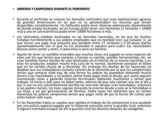 • OBREROS Y CAMPESINOS DURANTE EL PORFIRIATO
• Durante el porfiriato se crearon los llamados latifundios que eran explotaciones agrarias
de grandes dimensiones en las que no se aprovechaban los recursos que tenían
disponibles completamente. Un latifundio podía tener diversas extensiones dependiendo
de donde estaba localizado, así en Europa podía tener cien hectáreas (1 hectárea = 10000
m2) y una en Latinoamérica podía tener 10000 hectáreas o más.
• Los latifundios estaban localizados en las llamadas haciendas, en las que los dueños
trataban horriblemente a sus pobres empleados que en realidad eran sus esclavos =(, ya
que tenían una paga muy pequeña que variaban entre 17 centavos y 2.50 pesos diarios
aproximadamente con el que no les alcanzaba ni siquiera para cubrir sus necesidades
básicas como comer y vestir, ni para ellos ni para sus familias.
• Aparte de tener un sueldillo miserable que muchas veces era pagado en unos especies de
vales con los que tenían que comprar a fuerzas su comida, vestido, herramientas, etc. en
unas tienditas llamas tiendas de raya localizadas en el interior de su misma hacienda, y en
ellas los productos estaban mucho más caro de lo normal, fácilmente costaban el doble
que en las tiendas afuera de a Hacienda. Sin embargo los dueños de las haciendas no
dejaban que sus trabajadores esclavos salieran de la Hacienda por lo que los campesinitos
tenían que comprar todo hay, de esta forma los pobres les quedaban debiendo mucho
dinero a los hacendados y no podían salirse hasta pagar toda la deuda, que como seguían
necesitando cosas y ganando miserias terminaban debiendo muchísimo y tenían que
trabajar 16 horas o más para no deber tanto, además de que solo comían una vez al día y
por si eso no era suficientemente terrible las enormes deudas eran heredables, entonces
si los padres morían, los hijos seguían teniendo la enorme deuda y esta se la heredaban a
sus hijos, y así por generaciones de familias. Había casos tan extremos que en ciertas
Haciendas los pobres campesinos tenían que pagar renta de por la tierras de cultivo que
antes habían sido suyas.
• En las Haciendas había un capataz que vigilaba el trabajo de los campesinos y era ayudado
por una policía especial pagada por la Hacienda conocida como la guardia rural, entonces
si alguien intentaba escapar de ahí la guardia rural los devolvía después de castigarlos.
 