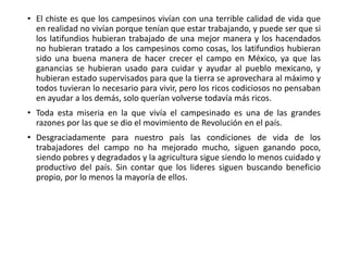 • El chiste es que los campesinos vivían con una terrible calidad de vida que
en realidad no vivían porque tenían que estar trabajando, y puede ser que si
los latifundios hubieran trabajado de una mejor manera y los hacendados
no hubieran tratado a los campesinos como cosas, los latifundios hubieran
sido una buena manera de hacer crecer el campo en México, ya que las
ganancias se hubieran usado para cuidar y ayudar al pueblo mexicano, y
hubieran estado supervisados para que la tierra se aprovechara al máximo y
todos tuvieran lo necesario para vivir, pero los ricos codiciosos no pensaban
en ayudar a los demás, solo querían volverse todavía más ricos.
• Toda esta miseria en la que vivía el campesinado es una de las grandes
razones por las que se dio el movimiento de Revolución en el país.
• Desgraciadamente para nuestro país las condiciones de vida de los
trabajadores del campo no ha mejorado mucho, siguen ganando poco,
siendo pobres y degradados y la agricultura sigue siendo lo menos cuidado y
productivo del país. Sin contar que los lideres siguen buscando beneficio
propio, por lo menos la mayoría de ellos.
 