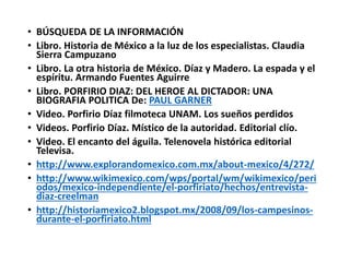 • BÚSQUEDA DE LA INFORMACIÓN
• Libro. Historia de México a la luz de los especialistas. Claudia
Sierra Campuzano
• Libro. La otra historia de México. Díaz y Madero. La espada y el
espíritu. Armando Fuentes Aguirre
• Libro. PORFIRIO DIAZ: DEL HEROE AL DICTADOR: UNA
BIOGRAFIA POLITICA De: PAUL GARNER
• Video. Porfirio Díaz filmoteca UNAM. Los sueños perdidos
• Videos. Porfirio Díaz. Místico de la autoridad. Editorial clío.
• Video. El encanto del águila. Telenovela histórica editorial
Televisa.
• http://www.explorandomexico.com.mx/about-mexico/4/272/
• http://www.wikimexico.com/wps/portal/wm/wikimexico/peri
odos/mexico-independiente/el-porfiriato/hechos/entrevista-
diaz-creelman
• http://historiamexico2.blogspot.mx/2008/09/los-campesinos-
durante-el-porfiriato.html
 