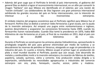 • Además del gran auge que el Porfiriato le brindó al país internamente, el gobierno del
general Díaz se dedicó a lograr el reconocimiento internacional, en un afán por convertir la
imagen “bárbara” con que México era identificado en el exterior, por una noción de
“nación civilizada”. Los colaboradores de Díaz lograron una gran presencia internacional
exhibiendo los grandes recursos del país en ferias internacionales, con la intención de
interesar a los inversionistas extranjeros.
El símbolo máximo del progreso económico que el Porfiriato significó para México fue el
ferrocarril. Porfirio Díaz se dedicó a construir redes ferroviarias a gran escala, con la ayuda
de la inversión extranjera. Así empezó una pugna entre norteamericanos e ingleses,
quienes desarrollaron y acapararon las concesiones ferroviarias hasta 1909, cuando los
ferrocarriles fueron nacionalizados. Cuando Díaz tomó la presidencia en 1876, había 800
kilómetros de vías ferroviarias en el país; al final de su mandato en 1911, dejó al país con
más de 20,000 kilómetros de vías.
Durante el Porfiriato se construyeron las primeras plantas hidroeléctricas, aprovechando la
privilegiada orografía del país para generar electricidad por medio de turbinas y se
descubrieron las reservas de petróleo en Veracruz, otorgando un auge sin precedentes a la
industria del país. En cuanto a minería, México ocupó el primer lugar en producción de
plata a nivel mundial durante el Porfiriato, puesto que aún ocupa. Este desarrollo de
metales y combustibles invitó a la inversión extranjera y la creación de fábricas de textiles,
papelería, calzado, químicos, vidrio y cemento. Esta producción estaba dirigida a la
exportación, satisfaciendo las necesidades agropecuarias e industriales del comercio
extranjero con oro, plata, henequén, caucho, azúcar, pieles y maderas.
 