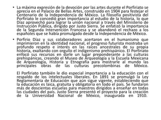 • La máxima expresión de la devoción por las artes durante el Porfiriato se
aprecia en el Palacio de Bellas Artes, construido en 1904 para festejar el
Centenario de la Independencia de México. La filosofía positivista del
Porfiriato le concedió gran importancia al estudio de la historia, lo que
Díaz aprovechó para lograr la unión nacional a través del Ministerio de
Instrucción Pública, dirigido por Justo Sierra. Se enfatizó la importancia
de la Segunda Intervención Francesa y se abandonó el rechazo a los
españoles que se había promulgado desde la Independencia de México.
• Porfirio Díaz y sus colaboradores acertaron en el humanismo que
imprimieron en la identidad nacional, el progreso futurista mostraba un
profundo respeto e interés en las raíces ancestrales de su propia
historia, exaltando con orgullo el indigenismo prehispánico. El Porfiriato
enfocó sus recursos en darle un lugar preponderante a las culturas
prehispánicas, creando el Museo de Arqueología y la Escuela Mexicana
de Arqueología, Historia y Etnografía para mostrarle al mundo las
principales obras de las culturas precolombinas de México.
El Porfiriato también le dio especial importancia a la educación con el
respaldo de los intelectuales liberales. En 1891 se promulgó la Ley
Reglamentaria de Educación que aún sigue vigente, estableciendo que
la educación es laica, gratuita y obligatoria en todo el país. Se fundaron
más de doscientas escuelas para maestros dirigidos a enseñar en todas
las ciudades del país. Justo Sierra presentó el proyecto para la creación
de la Universidad Nacional de México, inaugurada en 1910.
 