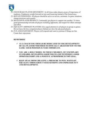 HOW TO RESTRICT DEFENDERS/OPPOSITION or my defenders always win the ball without the others gaining experience!Have opposition play only as a shadow (good for introducing new topics as its only light pressure)<br />Have defender play as a ghost, IE no tackling only pressure to force an error or interception<br />Restrict movement of defender by playing as a crab on all 4's (good for less experienced)<br />Ensure adequate grouping. IE less experienced might need 6 vs 1 to achieve success, more experienced maybe 3 vs 1<br />Increase the playing area especially in examples like above<br />HOW TO INCREASE COMPETITION FOR THE MORE ADVANCED PLAYERS ON TEAM or my good players are creaming the weaker ones and not learning!In pair or group activities match players up by talent/ experience<br />If 1 exceptional player then match against an Asst/ parent/ older brother - sister for greater physical challenge<br />Reduce the space the stronger player must work in<br />Make their target smaller or further away<br />Limit their number of touches<br />Limit them to use their weaker foot only<br />Allow a less experienced player to play more intense opposition, IE rather than shadow defend can play 100%<br />In scrimmage you as coach play Against that 1 stronger player<br />9 players for scrimmage, maybe play 3 stronger players vs 6<br />IN SOME ELIMINATING GAMES PLAYERS SIT OUT FOR 5 MINUTES or it’s my weaker players who lose first - and they need the practice!In games like Knockout, players should do a skill activity that allows them back into the game. Rather than score game by eliminating players, score by number of successes in a set period of time, thus allowing players back in after they :<br />dribble to a distant cone or juggle the ball x times or do x toe tapsWEEKFORMATPRACTICEWEEKLY TOPIC1.Intro.Basic Technique - Foot SkillsRespect2.Intro.Basic Technique - PassingSharing/Teamwork3.ControlControl and TurningResponsibility4.PassingPassing GamesFairness5.AttackShooting Technique and GamesHonesty6.Defense Defending Self-Discipline7.ControlFoot SkillsCompassion8.AttackTrustworthiness9.DefenseGoal KeepingAction/Initiative10ControlReading the FieldPerseverance11Citizenship12.TeamworkCombining Skills LearnedOverview<br />weekly practice modules<br />Please remember that these suggestions are merely guidelines and available as a sample structure. Feel free to outline your practices to the needs of your specific team. <br />key to diagrams.<br />a, b, c Etc.        Player.<br />Playing area.<br />OBall.<br />XCone.<br />Movement of ball.<br />Movement of player<br />Movement of Player with ball<br />Feet with ball.<br />                                         Goal             <br />WARM - UPS: 10 - 15 MINS.BALL GYMNASTICS:                TIC - TOC     Stationary: Roll ball with bottom of foot forwards and backwards with right then left. Repeat from side to side, and then in a circular motion. Repeat all with increased speed.On Toes:Tick-Tock. Pass the ball from inside of left to inside of right ( See Diagram)Hat Dance. Lightly touch ball with bottom of right foot then with left. Ball should remain still. Increase speed for both.Movement: Tick-Tock but move ball slightly forwards each touch. Take it width of field then turn and return. Same with Hat dance. Sideways stance. Roll right foot over ball and stop with inside of left. On return use other feet.STRETCH: 5 MINS.TECHNIQUE: 10 - 15 MINS.SQUARE ACTIViTiES. (SEE DIAGRAM)ABC   D     E      F        GCommands. Move ball inside square. Coach gives commands like Stop, Go, Turn Left foot, Right foot, Insides, Tic-toc, etc.Other Commands. Body Parts. Touch ball with that BP.Find Spaces. As kids move their ball inside square they try to find as much space as possible. On Coaches command player with most space is winner.2 Squares A. Add a 2nd square and have players on command move ball into new square.2 Squares B. Split kids into 2 groups, 1 in each square, on command they leave their ball and switch squares to find a new one.2 Squares C. Same as above but take the ball with them, avoiding bumping in the middle. (See Diagram)Lose your Shadow.  In the double square each player has ball and partner. The Shadow has to try and stay within 1 yd of leader. Partners Switch between Leader and Shadow.WATER BREAK:Introduce topic of the week--RESPECTGAMES 1: 10 - 15 MINSSQUARE GAMES:Pac Dudes. Kids inside square dribble around, 1 player( GHOST ) outside square. On command the Ghost has to kick all the balls out of the square. Winner is the last one in square. Emphasize shielding and turning. Change ghosts. Musical  Soccerballs. Place 4 cones outside square. Dribble in square. On command, players stop ball and leave it, and run to touch any one of the 4 cones. Coach removes 1 ball and they come back into square they put their foot on any available ball. Player who doesn’t get a ball is out. Get that player to remove next ball. Make sure all players are moving in square, not staying by the sides. (See diagram)                      WATER BREAK: Re-emphasize topic of the week—RESPECTAsk some thought provoking questions. Make sure get across idea that need to respect self, others, and community.GAMES 2: 10 - 15 MINS.TEENAGE MUTANT NINJA CRABS. Players start at end of the Island with their Soccer balls. Coach starts as crab sitting with legs forward, and can only move in this position. On Command TMNC, players have to dribble ball past Crab to the other end ( Beach. ) without their ball going into the ocean. They must stop the ball on the line. Crab moves to kick ball into ocean. If ball goes into ocean, then that player becomes crab. When everyone has reached the beach, and crabs are ready, then repeat in opposite direction. Last one still on Island is winner.Emphasize. close control and movement from side to side to get past the crabs. (See Diagram)WATER BREAK:Recap skills. GAME PREP:Use this time to recap on the practice and to organize for the game. Remind players of theme of the week—RESPECT.<br />SEE ADDITIONAL DRIBBLING GAMES AT END OF MANUAL FOR MORE VARIATIONS. BY ADDING THESE ADDITIONAL GAMES TO THIS STRUCTURE, YOU WILL HAVE SEVERAL MORE DRIBBLING PPRACTICES.<br />WARM - UPS: 10 - 15 MINSTEAM GAMESZig  Zag. Have 3 teams of 4. Set up about 5 cones per team. Players in turn zig zag through cones using foot and surface coach has stated. When all have been 1st team sitting down in straight line are the winners. Pass and Stop. In pairs players are 3yds apart. Player 1(X) passes and player 2(X1) stops ball. Player 2 runs backwards and player 1 runs  forwards to pass ball again. Repeat for length of field then return with player roles switched.Golf. Set up a series of cones 2 yds apart around field. Players have to pass ball through the course with the least amount of touches possible.Stretch: 5 minsTECHNIQUE: 10 - 15 MINS.VARIOUS.1. In pairs approx. 5 yds apart players pass back and forth.                            GIVE GOOD DEMO OF TECHNIQUE. Emphasize stopping ball 1st.2. In 3’s approx. 5 yds apart with 2 balls. A passes to B. B stops ball and passes back, then Turns to face C, who passes in. Repeat and rotate player B.3. Numbers In pairs, 1 ball, 4 cones in cross shape. A is by bottom cone and passes to B in center of cross. When he passes shouts a # 1,2,3,4. B stops passes back and then runs to touch that cone. When A shouts 1 players change position after passes.4. 3 squares. Have 2 pairs in each square, with 1 ball per pair. Players move around inside their square, on command pass to their partner. Repeat. Emphasize movement and looking up.GAMES 1: 10 - 15 MINS.BRITISH BULLDOGS.Set up Island like TMNC (Week 1). Have players start at one end with all the balls lined up along the two sides. Coach starts as BB. On command players have to run to other end of Island, dodging balls that BB is passing in. If hit below knee they become a BB. Reset all the balls and repeat till everyone hit. Winner  starts as BB for next game. water break:games 2: 10 - 15 mins.Elvis Presley.Divide into pairs and place approx. 5 - 10 yds from each other. Player A has ball . Payer B must call A’s name before A passes. A passes. B stops and passes back when A calls his name. After passing B turns and runs to cone approx. 15 yds away. On return repeat 3 times. They repeat. Repeat 3 times and on final return players do Elvis shake, to show they are finished. New game A and B swap roles.Passing Circle. Set up 2 circles. Player A is in center and other players have to pass to one another. Player A has to try and intercept. All players have a go as A. How many passes can be made without A touching ball.water break:Recap skills learned.GAME prep:Use. this time to recap practice and to prepare for game. Go over topic of the week. <br />           <br />SEE ADDITIONAL PASSING GAMES AT END OF MANUAL FOR MORE VARIATIONS. BY ADDING THESE ADDITIONAL GAMES TO THIS STRUCTURE, YOU WILL HAVE SEVERAL MORE PASSING PPRACTICES.<br />                                   <br />warm ups: 10 - 15 mins.Passing Games.Wall game. Set up 2 or 3 teams. Player A is 5 - 10 yds from group. A is the Wall. Each player passes to the Wall. When it comes back he stops it, and then goes to end of line. All players pass to wall, then player B becomes wall. All players have turn as wall. When B, C, and D have turn as Wall team is finished and sit down in line.Recap. BALL GYMNASTICS.STRETCH: 5 MINS.technique: 20 - 25 mins.coerver moves. (Also See moves appendix)u101. roll2. Cut ( inside and outside )3. Cryuff4. BarnesU121. roll2. cut (inside and out)3. Cryuff4. Barnes5. Step 1 and 2. 6. Scissors. Roll: Roll backwards with sole of shoe.Cut: Cut across body with inside. Then with outside.Cryuff. Put standing leg alongside ball. Look to shoot, then turn foot inwards and drag ball back behind standing foot with OR inside of other foot.Barnes: Step over ball with outside of one foot ( LUNGE ), then push ball forwards with outside of other foot. Step 1: Fake a pass with inside of foot, but step over ball and cut ball back with outside of same foot.Step 2: Opposite as above. Step over with outside, cut with inside.Scissors: As with Step 1, but cut ball back with inside of other foot.                           Turning. Allow approx. 5 mins of freedom. In half field get them moving with the ball trying new tricks , moves, or coervers.water break: <br />     <br />(SEE MOVES APPENDIX FOR DIAGRAMMED MOVES)<br />games 1: 15- 20 mins.1 V. 1’S.<br />Set up.  Square with 1 pair per side, 1 ball per pair. A and B face<br />each other about 1 yd. apart. A has ball and B is shadow. B is not<br />allowed to steal ball. A must try and stop ball by 1 of the cones <br />while ‘losing’ B. Start without ball to get the idea of body movement.<br />Emphasize upper body movement, change of direction and speed.<br />                              Keep away. Set up. 3 squares, 2 pairs per square, 1 ball per pair.<br />Player A has to try and keep ball away from B. And C away from D. When player looses ball, or when coach gives command, <br />whichever is first, players switch roles.<br />water break: recap: game prep: If Spare time, recap Coerver moves.<br />      Use this time to recap practice, and to organize for the game.<br />                                         <br />warm up: 10 - 15 mins.various.<br />Recap. Coerver moves. Allow players freedom to try and practice<br />moves. assist and re-demonstrate where necessary.<br />Tag. Area of half the field, players in pairs, 1 ball per pair,<br />playing shadow ball. On coaches command the Shadow has 3 seconds to get away. Player has to pass ball at his shadow. Scoring<br />for U8 is through legs, for U7 within 1 yd or a hit. Switch and repeat. Keep running score.<br />Technique: 20 - 25 mins.juggling.<br />Start with feet. Hold ball in hands. Drop ball onto laces and try to catch. Repeat with other foot. Then kick, let it bounce, and kick again. Increase number of kicks. Advanced players shouldn’t let <br />bounce.<br />Emphasize: Be relaxed. Don’t throw ball. Focus on Ball. Bend knee to strike. keep ankle solid ( don’t flick ). Controlled kicks.<br />Thigh. repeat above procedures. Use thigh not knee.<br />Head. Repeat above procedures. Keep head back, eyes open and <br />looking at ball, and neck tight.<br />Tony Head. Now try combinations of the above. Try to meet Tony <br />Head.  TOE - KNEE - HEAD.<br />games 1: 15 - 20 mins.netball.<br />Set up. 3 vs. 3 in each half of field.<br />Objective. Players have to get ball to an end zone, by passing it with their hands.<br />Rules. Players cannot be tackled. Players cannot move when they have ball in hands. Must roll ball to other players to move ball <br />Star gameforwards. ( U8’s can also Basketball pass ). To score a player must<br />receive ball standing in end zone.<br />                       xStar Game. Rotation Clockwise. Emphasize, passing to players, moving to ball to receive.<br />                          Set up. In groups of 4  have 2 players at points and 2 in<br />           2                   3center, and 2 balls. Players A and B at opposite points of start with a ball each, and a center player faces each one of them. On the<br />xA   1             C x D                  B x             coaches command of left or right, the ball is passed to the facingcenter player (1). The center player turns as A and B run to the next point (2), and then passes them the ball (3).They continue passing around in the direction the coach shouted and try to catch the other team. Then switch player roles and repeat.<br />                        xEmphasize: Turning body and ball, accurate passes, and movement.<br />                         <br />note: B and D do the same                    <br />WATER BREAK: RECAP: GAME PREP: If spare time repeat a previous weeks game.<br />   Recap practice and organize for game.<br />WARM UP: 10 MINS.2 GROUPS.<br />Coerver: Half the group practice coerver moves in half field.<br />Juggling: Other half practice juggling. Change after 5 - 7 mins.<br />technique: 10 - 15 mins.shooting.<br />Striking with laces.<br />1. Circle around coach. players sit in crab position. Try to kick back into coaches hands. 2. This time players are standing and drop ball onto their foot. Same objective.3. Same but in pairs approx. 5 yds apart. 4. Now drop ball and try and get through partners legs. 5. Ball on ground. Partner approx. 7 - 10yds away. try to get  through legs.6. Set up. Goal of 2 cones approx. 12ft. Players either side of goal approx.<br />Emphasize: Strike middle of ball, strike with center of foot, keep <br />ankle solid, flex from hip and  knee, focus on ball only, be relaxed.<br />games 1: 20 MINS.pass and shoot.<br />Set up. 2 lines of players facing goal on half way line, in line with goal posts. Coach approx. 7 yds from players. Goal divided into 3.<br />Numbers game.Players pass to coach who passes to side and/or forwards. Player <br />runs on and shoots to goal. U7 can dribble. have to shoot before <br />   COACH               A                          Barc and aim for corners. 10 points for corners, 5 points for center.<br />                                         <br />numbers.<br />Set up.  4 groups of players. Each group  is numbered 1 thru 3. Coach on center spot with all balls.<br />Play. Coach calls # and groups A play D, and B play C, in each half. Player whose # is called tries to score, without going into arc.<br />              D                          CProgression. Call 2 or 3 #’s .<br />              ( SEE DIAGRAM. )<br />games 2: 10 - 15 mins.shoot and save.<br />Set up. Bring goal to half way line ( GET ASSISTANCE. ). GK in each goal, and players in line outside left post. Balls in both goals<br />Play. Player takes ball and dribbles towards goal (1) opposite and Shoots. Then goes to end of other line (2). The GK now becomes a <br />Forward, takes ball , dribbles (3) and shoots. 1st player in the linereplaces the GK (4)<br />Shoot and savePlayers in line can assist collecting balls. Repeat rotation at other <br />end.                                                <br /> F E D C B                                                                         <br />                           1                                                              2<br />            A                                   Z<br />                                3                          4                                                     <br />                                                 Y X W V U<br />water break: Recap: Game prep: Use this time to recap, and organize for game.<br />game: 4 * 10 MIN. qtrs.<br />warm up: 5 - 10 mins.2 groups.<br />Coerver: Half the group practice coerver moves in half field.<br />Juggling: Other half practice juggling. Change after 5 - 7 mins.<br />technique and game: 25 mins.defending.<br />1 v 1. In squares have 2 pairs working. Defender has to try and win ball. When does, swap roles.<br />Progression. In squares. 2 pairs. 1 player from each pair at opposite sides of square. 2 balls. Pairs alternate turns. A passes to B, who controls. A follows pass and is defender. tries to force out of square or win possession. A and B swap roles after each turn.<br />game.<br />Set up. Divide field into 4 qtrs. using cones. Coach on center spot.<br />1 defender on goal line in each segment. other players in 4 groups on half way line. <br />Play. Attackers take ball to defenders. Defenders job to force ball back to half way line. Attacker has to stop ball on goal line. Attacker becomes defender.<br />Progression. Only half 2 sections and play 2 vs. 2.<br />Emphasize: Don’t back away, don’t rush in, stay goal side, chase<br />back if beaten, timing, jockeying, staying low, forcing wide.<br />technique and game: 25 mins.goalkeeping.<br />Prep. With no ball, players on half way line facing 1 goal. On command, run forwards, backwards, left and right. Always face same goal. Emphasize on sideways running, bring feet together <br />And then apart.<br />Pairs. Approx. 5 - 7 yds apart with 1 ball. Each player in goal of approx. 12ft. Players serve to one another.<br />1. Rolling to feet.<br />2. Throwing to chest.<br />3. Rolling to side (close)<br />4. On knees. Roll further to corners.<br />5. Variety of above.<br />Emphasize: Not stepping back, on toes, get  body behind ball, hold to chest, scooping to collect ball, keeping legs together.<br />GAME.<br />repeat any shooting game that uses GK repetitively. Or add GK to a shooting drill.<br />WATER BREAK: RECAP: GAME PREP:<br />use this time to recap practice, and to organize for game.<br />game: 4 * 10 MIN. qtrs.<br />Set Conditions in 1st and 3rd qtrs.<br />1st. Select a passing condition. i.e. 3 passes = goal.<br />3rd. Select a control condition. i.e. limit 3 touches.<br />warm up: 10 - 15 mins.team games.<br />Set up. 2 teams of 6 or 3 teams of 4. 6 cones in line approx. 5yds apart.<br />1. Passing. Wall Game. ( see week 3 W-up.)<br />2. Tunnel ball. 1st player rolls ball through everyone’s legs. End<br />    person picks ball up runs to front and repeats. repeat through <br />    team. Sit down in line when finished.<br />3. Over under. 1st passes over head, next under legs. repeat as     above.<br />4. Dribbling. dribble through cones. Repeat as above.<br />Emphasize: Team work, co-ordination.<br />technique: 10 - 15 mins.wall pass.<br />Set up. Same as Shoot and save ( week 5 ) but use full field, and coach is in center circle. Balls in goals.<br />Play. Similar as shoot and save but player is served ball by GK. Dribbles forwards and passes to coach. Coach wall passes back, and player runs on dribbles and shoots. GK serves his line, goes to <br />end of line and is replaced in goal by the 1st shooter. <br />Progression. Use player for the wall pass. Don’t dribble on return<br />pass.<br />game 1: 10 - 15 mins.england Vs. america.<br />Set up. Half field. Divide into 2 groups. Put cones on corners. <br />Teams set up on half way on opposite sides facing opposite goals.<br />Players on each team given #’s 1 thru 6. <br />Play. Coach calls a # and serves ball into field. The players with <br />England vs. Americathat # run around corner cone, and goal and enter field to try and <br />score against other team’s player.<br />                           1  2  3  4Progression. Call 2, 3 or more #’s at once. Introduce teamwork.<br />Set conditions. i.e. have to make a pass. etc.<br />               4  3  2  1GAME 2: 10 - 15 MINS.PLAYERS CHOICE.<br />Recap the major skills developed over the weeks. Allow players to<br />               choose favorite game or games.<br />water break: game prep:Organize for game.<br />game: 4 * 10 min qtrs.<br />Allow free play. Encourage team work.<br /> <br />                      X     X                                  X             X                        X                  X     X                                         XX <br />A<br />B<br />C<br />D   WOLF<br />E<br />F<br />G<br />A        B     C        D          E    A<br />B                                                     S<br />CO T<br />DC O<br />ECW <br />FE N<br />GR<br />H<br />  <br />   <br />     1        3<br />    <br />     2         4 <br />Game: Follow the orange brick road<br />How to play: Set up a bending line of cones. At 1 end of the line place a Wicked Witch ( a parent, asst coach) and have players at the other end of the cones. Each player tries to dribble down the windy orange brick road, zig-zagging through the cones. At the end of the road when they meet the Wicked Witch they have to shoot the ball past her to melt her.<br />Game: What’s the time Mr Wolf<br />How to play: Coach starts as the big bad wolf. Each little pig has a brick house (a cone) The Pigs shout “What’s the time Mr Wolf” and the wolf shouts back a time. Each player advances the ball the number the wolf shouts out. Pigs ask again and repeat. When the Wolf shouts “Dinnertime”, the pigs have to dribble their soccer balls back to their house and the wolf chases and tries to kick their ball away. Let each player have a go as the wolf.<br />Teaching points: Use soft touches to keep away from Wolf, and then dribble at speed and stop ball with feet only.<br />Progressions: Put cones in the way as trees that players avoid. Use multiple wolfs, or place wolf close to houses so pigs have to get past.<br />Game: Pac Dudes<br />Players in side square with their ball. Dribbling around trying not to bump each other who lose control of ball. Coach starts on outside of square and is a Ghost. On command Pac Dudes, the ghost has to try and knock everybody’s ball out of the square. <br />Game: Knockout<br />Each player with a ball inside a square. On command “knockout” players are allowed to try and kick other players balls out, but must keep their own ball inside square.<br />Game: Traffic Lights<br />How to play: Players start on one end of ( Soccer city) grid with their soccer balls (car). Coach is the traffic light (or traffic cop). Coach shouts various colors of traffic lights and players try to drive their  soccer cars  to Soccer town at the other end of grid. On command  “red light” players need to stop their car with the sole of the foot and not move. If they move they return to soccer city and start again. Play to see who reaches Soccer town first.<br />Teaching Points: Dribbling and control movement.<br />Progressions: Add “yellow light” and make players do a stationary tic-toc or hat dance. Add additional commands: reverse where players go backwards, go home players turn and head back home, left, right etc.<br />Multiple Square Games:<br />A: Using 4 adjacent squares. All players start in one square with ball. Coach calls a square number and players move their ball to that square and keep dribbling inside new square until coach calls another number.<br />B: Split players into all 4 squares. Call 2 square numbers and  those players have to switch squares.<br />C: Have players from 1 square on command try to go and steal balls <br />        Is a gate<br />B<br />A<br />  <br />C<br />A    B  CE    F        GH    I  J<br />          shark<br />From the other players and get them back to their square. Give each square a set  time and see who can steal the most balls.<br />Game: Relay races.<br />Set up multiple teams of 3 or 4 players. For each team set up a short course of cones that players have to dribble through.  Players then dribble back, give ball to next person who repeats the course. When all players in a team have completed they sit in a straight line with their hands on their heads.<br />Game: Downhill Skiing<br />Set up multiple gates in a grid. Each gate should be about 2-3 ft wide. Players are skiing (dribbling their ball) inside the grid but not going through the gates until the coach shouts “ Lets go Skiing” then players try to ski through as many different gates as possible in the time coach allows.<br />Game: Shark Attack<br />Set up 3 Islands. Divide players onto the 3 Islands. Each player with a ball. Coach starts as the shark in the middle of the ocean. The shark holds a cone on his/her head, or hands to designate a shark fin, so everyone knows they are the shark. When Coach shouts “shark attack” the players have to swim (dribble) their balls to either of  the other 2 islands. The shark attempts to kick soccer balls away. Any soccer balls kicked away, then that player also becomes a shark. Play until 1 person left, who becomes the new shark for the next game.<br />Teaching points: Players have to respond to the defenders movements and keep possession of the ball. A lot less static and more game like than the above relay races.<br />   2     3<br />1<br />A     4     <br />                                    12<br />                    11                      7                    65<br />      108<br />9<br />          A                           B<br />Game: Soccer Bowling<br />Set up several cones as pins. Arrange players in a circle around the pins and have each player attempt 2 passes to knock as many pins down as possible.<br />Game: Soccer Golf<br />Set up a golf course similar to the skiing course using gates as the holes. Have players pass their ball through the gates in the order you designate. Players count their number of passes. The lowest score wins.<br />Teaching points: A variety of passing techniques, short, angled, long.<br />Variation: have players design the course, or use obstacles such as trees, parents that players have to pass around.<br />Game: Tunnel Game<br />In pairs players have a ball. 1 player stands with his/her legs shoulder width apart. Player tries to pass ball through the legs. They take it in turns to try and score points.<br />Scoring: 3 pts if it goes through without touching. 2pts if it touches a leg and still goes through, 1 pt hits leg but doesn’t go through. 0pt if misses.<br />Progression: As ball goes through legs the tunnel player, turns and runs and receives it dribbles back towards partner and passes. The partner moves to let the ball pass through legs, turns and runs to receive it. <br />Teaching point: For the progression it gets the receiver into getting their body behind the ball.<br />Game: Stuck in the mud.<br />In a grid about 20 by 20, players are dribbling their soccer balls. Have 2 or 3 players as Swamp Monsters outside the grid with a ball each. On “go” the swamp monsters dribble their balls into the grid and attempt to hit players on the knees and below or soccer ball. If a player gets hit, or leaves the grid, they are stuck in the mud and they pick the ball up and hold it on their head, and stand with legs apart. Other players may release them by passing their ball through the stuck players legs. Rotate through the team as Swamp monsters and see who can get the most people stuck.<br />Teaching Points: Good passing technique, passing to where a player is running, good control, turning and changing of direction technique for the players in the swamp.<br />There are hundreds of moves, fakes and turns. Some are differentiated from others by slight variations. Some are basic and some very complex. Some are named for the movement and some named for the player who best personified the move. There is always overlap in what 1 person might call a move compared to another person.  This list will arm you with  an additional 4 moves. Each move is diagrammed like a dance step class and has descriptions to follow. Read through and replicate the steps to become familiar with the moves. <br /> It is important to remember the function of a move is to beat a defender in a 1 vs 1 situation. In the target age groups U8 - U12 to beat a defender can simply mean to create enough space to make a pass, relieving pressure or maintaining possession. Too often in youth soccer, players are able to perform a move well but at the wrong time. The position of the opponent is very important. A Cryuff turn at the wrong time can and will lead the ball into the defenders possession. Ensure in your practice sessions you not only give them ample opportunities to practice with no opposition to get the mechanics down, but provide many opportunities where some passive then active opposition is provided to develop an appreciation of the opponents position in choosing a successful move.<br />Some key teaching points that will enable your players to better accomplish moves.<br />Develop comfort with the ball by doing rollovers, toe touches, stop-go’s <<Fast footwork>><br />Develop a sense of motion in your player, bouncing, stepping to ball, relaxed body posture<br />Disguise move with an upper body fake, drop of shoulder, a look or point one way, a pass or shot set-up. This movement generally creates an “attacking space” beyond and to the opposite side of the fake<br />Recognize when the player is off balance and penetrate the “attacking space.” <br />**The “attacking space” is the space the player in possession wants to attack with the ball. This can be beyond the defender, to either side or withdrawn from the defender. If a space is beyond the defender then the player should be encouraged to penetrate that space. The addition of the fake (body movement) usually creates a larger and more obvious space to attack. A Move laterally across the defender can create better passing angles and opportunities and a cut back or other move withdrawing from the defender can relieve pressure and allow possession to be maintained.<br />Basic Set-up for turn activities.<br />You can control the practice environment by creating 2 lines about 5  -10 yds apart. Have players start on 1 line approximately 5 - 10 yds between each with a ball. Walk through the mechanics of the move stationary 1st. Then players can walk towards other line and do move before it, repeat in opposite direction with other foot. And finally have them Dribble with more speed. It is vital you develop 2-footed players so please provide time to practice with both feet. For more limited space, you can set-up a square and have players work between cones to serve 4 players. Alternatively create a Hexagon with a central cone. Players can work each boundary line (6) and also the interior lines (spokes of a wheel) for another 6 players. This is easier for more proficient players.<br />Once mechanics and body movements are mastered you can put players back into the square game environments in your session to provide some opposition.<br />1342<br />Stand in passing position (left foot alongside ball., right behind it)<br />Right foot steps over ball and to the outside of the left.<br />Swivel on the right foot and swing the left foot around the outside of the right<br />Knock the ball back (180) where you just came from and follow.<br />1234<br />Set-up in a passing position for a right foot pass.<br />Right foot fakes a pass but circles around and in  front of the ball  (pointing at other toe at 90 degree angle)<br />Using inside of the right foot push the ball back through gap<br />and spin to the left to follow ball<br />1234<br />With the ball and body turned to the left<br />drag the ball back with the sole of the right foot<br />and then use the inside of right foot to move in the opposite direction. As you roll ball back, turn hips and left foot<br />to allow a forwards push pass and follow<br />1234<br />Position ball on outside of left foot.<br />Step over ball with outside of the left foot, and lunge forward . (Can be more effective if the left foot circles forward and around the ball rather then stepping over)<br />Using the outside of trailing right foot<br />Play the ball away to the right<br />Game Locations<br />Baden Street Settlement<br />152 Baden Street, Rochester, NY 14605<br />Bulls Head Plaza<br />865 W. Main Street, Rochester, NY 14611—On the corner of Genesee St. and W. Main St. <br />From UR, exit campus and take a right onto Elmwood Ave. Turn right onto Genesee Street. Continue down Genesee St. until it hits Main St. turn right onto Main St. and immediately turn right into the plaza. <br />Campbell Street Recreation Center<br />524 Campbell Street, Rochester, NY 14611<br />From I490W, take exit 11—Child St. Turn right at Child St. and then left at Campbell St. <br />From UR, take a right on Genesee St. At juncture of W. Main, take a slight right onto Brown St. Immediately turn left onto Kensington St. Continue on Danforth St. Turn right on Child St. and then left onto Campbell St. <br />Carter Street Recreation Center<br />500 Carter St, Rochester, NY 14621<br />From UR, go down Wilson Blvd. to Ford St. Take right onto Ford St. and immediate left onto Mt. Hope Avenue. Turn left at South Clinton Ave until E. Main St. Take a right onto E. Main St. Turn left onto N. Chestnut St. Continue on North St. Turn right on Portland Ave. Take a left onto Carter St. <br />East High School<br />1801 Main St E, Rochester, NY 14609<br />From UR, go down Wilson Blvd. towards Ford St. Take a right onto Ford St. and an immediate left onto Mt. Hope Avenue. At the end of Mt. Hope, before you hit S. Clinton, take a left and merge onto I490E. Take exit 19 for Culver Rd. Turn left at Culver Rd. Turn right at E. Main St.<br />Flint St. Recreation Center<br />271 Flint St, Rochester, NY 14608<br />From UR, exit campus and turn right onto Elmwood Ave. Turn right onto Genesee St. Turn right onto Plymouth Avenue. Take a left onto Jefferson Ave. You will pass the center but need to go around the block to park because it is a one-way street. Turn right on Columbia Ave., right on Reynolds Ave., and then right onto Flint Street. <br />Madison/Wilson Foundation Academy<br />200 Genesee St, Rochester, NY 14611<br />From UR, exit campus and turn right onto Elmwood Ave. Turn right onto Genesee Street. Continue on Genesee St. until you reach the school—it will be on your right and is a new-looking building. Do not get confused with Wilson Magnet High School, which is also on Genesee St. <br />Contact Information<br />Jason PerryExecutive Director585-889-4840jp.flowercitysoccer@gmail.comMollie FoustYouth Development847-271-5522mollie.foust@gmail.comJeff ReesePresidentjreese01@rochester.rr.com<br />Resources<br />General<br />Emergency<br />9-1-1<br />Center for Youth 24-hour Hotline<br /> (585) 271-7670<br />Poison Control Center<br />601 Elmwood Ave.<br />Rochester, NY 14642<br />(585) 273-4155<br />2-1-1 Lifeline<br />Call 211 or (585) 275-5151<br />Monroe County Department of Children and Family Services<br />http://www.monroecounty.gov/hs-family.php<br />(585) 530-KIDS (5437)<br />Abuse<br />Monroe County Department of Social Services <br />Child Abuse Hotline<br />1-800-461-5690<br />Alternatives for Battered Women<br />http://www.abwrochester.org/<br />(585) 232-7353<br />Rochester Safe Start<br />http://www.childrensinstitute.net/community/safeStart/<br />(585) 275-5151<br />Society for the Protection and Care of Children<br />(585) 325-6101<br />AIDS/HIV<br />AIDS Rochester, Inc.<br />http://www.aidsrochester.org/<br />1350 University Ave.<br />Rochester, NY 14607<br />(585) 442-2220<br />Baden Street Settlement AIDS Project<br />(585) 325-8130<br />Monroe County Sexually Transmitted Disease Clinic<br />111 Westfall RoadRochester, NY 14692<br />(585) 753-5481 or (585) 753-5375<br />IN-CONTROL Teen Clinic<br />1-866-600-6886<br />http://www.pprsr.org/incontrol/teenclinic.cfmMonday 5:00 p.m. - 8:00 p.m. 114 University Avenue Rochester, NY 14605<br />NYS Department of Health <br />HIV Counseling and Testing<br />(585) 423-8081<br />Counseling<br />Center for Youth <br />http://66.49.132.90/services.html<br />905 Monroe AveRochester, NY 14620585-473-2464<br />Urban League of Rochester—Family and Children Services Division<br />http://www.ulr.org/<br />265 North Clinton Avenue Rochester, New York 14605 (585) 325-6530<br />IBERO Family Support Unit<br />(585) 265-8900<br />Death and Loss<br />Kids Adjusting Through Support (KATS)<br />1332 Pittsford-Mendon Road Mendon, NY 14506<br />http://www.communitywishbook.com/KidsAdjustingThroughSuppt.html<br />(585) 624-5555<br />Family and Friends of Murdered Children<br />(585) 472-3156<br />Drugs and Alcohol<br />City/County Drug Helpline<br />2-1-1 or (585) 275-0505<br />Al-Anon/Al-Ateen Family Groups<br />http://www.al-anon.alateen.org/<br />(585) 288-0540<br />Heart Coalition for a Drug Free Rochester <br />(585) 428-7371<br />Huther Doyle Prevention Services<br />http://hutherdoyle.com/<br />2368 Lyell AvenueRochester, NY 14606 (585) 429-7510<br />360 East AvenueRochester, NY 14604-2612 (585) 325-5100 or (585) 381-4810<br />Narcotics Anonymous<br />http://www.rochesterny-na.org/<br />(585) 234-7889<br />Unity Chemical Dependency<br />1565 Long Pond RoadRochester, NY 14626<br />(585) 723-7740<br />NYS Smokers Quitline<br />www.nysmokefree.com<br />1-888-609-6292<br />Eating Disorders<br />Unity Eating Disorders Program<br />http://www.unityhealth.org/mentalhealth/services_mental_eatingdisorder.aspx<br />89 Genesee StreetRochester, NY 14611(585) 368-3709<br />National Eating Disorder Association<br />1-800-931-2237<br />www.nationaleatingdisorders.org<br />Employment<br />ABC Employment Services<br />(585) 325-5116 x3413<br />Baden Street<br />(585) 325-8140<br />Center for Youth Learn 2 Earn Program<br />(585) 271-7670<br />Rochester Fatherhood Initiative<br />(585) 235-3160<br />http://www.rfriweb.org/<br />Rochester Works!<br />(585) 258-3500<br />www.rochesterworks.com<br />Threshold Center for Alternative Youth Services<br />http://www.thresholdcenter.org/<br />145 Parsells AvenueRochester, NY 14609(585) 454-7530 <br />Urban League of Rochester<br />http://www.ulr.org/<br />265 North Clinton Avenue Rochester, New York 14605<br />(585) 325-6530<br />Babysitting Course with Red Cross<br />(585) 241-4434<br />Food Pantry/Soup Kitchen<br />Southwest Ecumenical Ministries  350 Chili AvenueRochester, NY 14611585-235-4494<br />ST. PETER'S SOUP KITCHEN 681 Brown StreetRochester, NY 14611(585) 235-6511<br />VOA - NEIGHBORHOOD SERVICES CENTER 167 Fulton AvenueRochester, NY 14613(585) 429-5360<br />Faith Temple 141 Arnett Blvd.Rochester, NY 14619(585) 235-6814<br />GROW/FAMILY RESTORATION PROJECT360 Wellington AvenueRochester, NY 14619(585) 328-9970<br />CALVARY ST ANDREW'S EMERGENCY FOOD68 Ashland StreetRochester, NY 14620(585) 325-4950<br />GOD'S WORK PENTECOSTAL CHURCH 953 Joseph AvenueRochester, NY 14621(585) 544-5858<br />HOUSE OF GRACE1101 Norton StreetRochester, NY 14621(585)467-3093<br />IBERO777 Clifford AvenueRochester, NY 14621(585) 454-1430<br />PUERTO RICAN YOUTH DEVELOPMENT997 North Clinton AvenueRochester, NY 14621<br />ST. ANDREW'S EMERGENCY FOOD CUPBOARD890 Portland AvenueRochester, NY 14621(585) 338-1764<br />MEEK680 Carbot RoadRochester, NY 14626(585) 225-2497<br />PROGRESSIVE SOUP KITCHEN270 Cumberland StreetRochester, NY 14603(585) 454-4175<br />BLOCK MINISTRY321 East AvenueRochester, NY 14604(585) 232-1136<br />REFORMATION LUTHERAN CHURCH111 North Chestnut StreetRochester, NY 14604(585) 454-3367<br />SALEM NUTRITION CENTER60 Bittner StreetRochester, NY 14604(585) 454-5973<br />Salvation Army70 Liberty Pole WayRochester, NY 14604(585) 987-9540<br />Baden Street Settlement152 Baden StreetRochester, NY 14605(585) 325-4910<br />BETHANY HOUSE 169 St. Bridgett's DriveRochester, NY 14605(585) 454-4197<br />BETHESDA COMMUNITY CUPBOARD120 St. Bridget DriveRochester, NY 14605(585) 546-6067<br />Catholic Family Center1476 St. Paul StreetRochester, NY 14605(585) 232-2050<br />COMMUNITY FOOD CUPBOARD253 North Clinton AvenueRochester, NY 14605(585) 325-4990<br />Esperanza Latina235 North Clinton AvenueRochester, NY 14605<br />LEWIS STREET CENTER EMERGENCY CUPBOARD57 Central ParkRochester, NY 14605(585) 327-7200<br />MT. CARMEL FOOD CUPBOARD 59 Ontario StreetRochester, NY 14605(585) 454-6766<br />ST. MARTIN'S PLACE55 Ontario StreetRochester, NY 14605(585) 325-6500<br />The Community Place of Greater Rochester547 Joseph AvenueRochester, NY 14605(585) 262-7008<br />ST. THEODORE'S SOCIAL MINISTRIES222 Spencerport RoadRochester, NY 14606(585) 429-5360<br />Health <br />IN-CONTROL Teen Clinic<br />http://www.pprsr.org/incontrol/<br />585-328-3408<br />470 West Main Street Rochester, NY 14608<br />Anthony Jordan Health Center<br />82 Holland Street Rochester, New York 14605 (585) 423-5800www.jordanhealth.org<br />Threshold Center for Alternative Youth Services<br />http://www.thresholdcenter.org/<br />145 Parsells AvenueRochester, NY 14609(585) 454-7530 <br />SMILEmobile<br />485 N Clinton Ave, Rochester, NY<br />(585) 464-9459<br />279 Ridge Rd W, Rochester, NY<br />(585) 232-6133<br />MCC Dental Hygiene Clinic<br />(585) 292-2045<br />http://www.monroecc.edu/depts/denhyg/clinic.htm<br />Homeless/Run Away Services<br />The Center for Youth <br />http://66.49.132.90/<br />905 Monroe Avenue, Rochester, NY 14620<br />(585) 271-7670<br />Salvation Army Genesis House Youth Shelter<br />35 Ardmore StreetRochester, NY 14611<br />(585) 235-2660<br />National Runaway Hotline<br />http://www.1800runaway.org/<br />1-800-621-4000<br />Mercy Residential Services<br />http://www.mercyresidential.org/<br />198 Oriole St.<br />Rochester, NY 14613<br />(585) 254-2175<br />Hillside Alternatives for Independent Youth<br />1337 East Main Street<br />Rochester, NY 14609<br />(585) 654-4511 or (585) 256-7600<br />Legal Services<br />Volunteer Legal Services Project<br />http://www.vlsprochester.org/<br />(585) 232-3051<br />Monroe County Public Defender’s Office<br />http://www.monroecounty.gov/defender-index.php<br />(585) 753-4210<br />Pregnancy <br />In-Control Teen Clinic<br />1-866-600-6886<br />(585) 328-3408<br />http://www.pprsr.org/incontrol/teenclinic.cfmMonday 5:00 p.m. - 8:00 p.m. 114 University Avenue Rochester, NY 14605<br />Planned Parenthood of Greater Rochester<br />http://www.pprsr.org/home/<br />114 University Avenue Rochester, NY 14605<br />(866) 600-6886<br />CARE<br />1-800-CARE-002<br />Birthright of Rochester<br />http://www.birthright.org/htmpages/index.htm<br />3380 Monroe Avenue<br />(585) 385-2100<br />819 W. Main Street<br />(585) 328-8700<br />Strong Rochester Adolescent Maternity Program<br />http://www.stronghealth.com/services/childrens/OutreachPrograms/RAMP.cfm<br />(585) 275-2962<br />Rape or Sexual Assault/Abuse<br />Rape Crisis Service Center<br />http://www.pprsr.org/rapecrisis/<br />(585) 546-2777<br />2-1-1 Lifeline<br />Call 211 or (585) 275-5151<br />Strong Hospital Safe Center<br />(585) 275-4551<br />Bivona Child Advocacy Center<br />http://www.bivonacac.org/<br />275 Lake Ave.<br />Rochester, NY 14608<br />(585) 935-7800<br />Monroe County Child Abuse Maltreatment Register<br />(585) 461-5690<br />National Society for Missing and Exploited Children<br />(585) 242-0900<br />Sexual Orientation<br />Gay Alliance of the Genesee Valley<br />http://www.gayalliance.org/<br />875 E Main St, Suite 500<br />Rochester, NY 14605<br />(585) 244-8640<br />Parents, Families, and Friends of Lesbians and Gays<br />http://community.pflag.org/Page.aspx?pid=194&srcid=-2<br />(585) 234-0156<br />Trevor Helpline<br />1-866-4U-TREVOR<br />www.thetrevorproject.org<br />Suicide Prevention <br />2-1-1 Lifeline<br />Call 211 or (585) 275-5151<br />National Suicide Prevention Lifeline<br />http://www.suicidepreventionlifeline.org/<br />1-800-273-TALK (8255)<br />Women’s Shelter<br />Alternatives for Battered Women<br />http://www.abwrochester.org/<br />585-232-7353<br />Sojurner House<br />http://www.sojournerhouse.org/<br />30 Millbank StRochester, NY 14619(585) 436-7100<br />Women's Place 146 Hobart StreetRochester, NY 14611(585) 429-5360<br />Participation, Academics, Sportsmanship, and Service (PASS) Points Program Model<br />The PASS points program is designed to encourage positive and responsible citizenship among Rochester youth. PASS points can be awarded to students for a variety of reasons, as detailed below. Negative actions and behaviors can result in a reduction of PASS points. Coaches, tutors, ethics mentors, peers, parents, teammates, facilities’ staff and volunteers, and other FCSL related members can grant PASS points to any registered FCSL player. <br />Each player will receive a folder with their “account” information inside. They will be responsible for bringing this folder with them to practices and games. Each player will start with a balance of 50 points. The adult verifying the points will be required to explain what the points were given for and provide a signature. <br />Below are the PASS points guidelines. Actual points distribution are at the discretion of the person presenting the points but should follow this model to remain consistent throughout the league. Some points are automatically granted while others can be given at any time.<br />Category I: Practices<br />Reason for points# of pointsAttending Practice10Arriving Early or On-time5<br />Category II: Games<br />Reason for points# of pointsAttending Games5Arriving Early or On-time5Receiving Sportsmanship Award10<br />Category III: Behavior<br />Reason for points# of pointsPositive Attitude5Exceptional Sportsmanship5Willingness to teach peers, teammates5Behavior Control5Respectful Language5Encouragement of teammates5Doing things without being asked5<br />Category IV: Academics<br />Reason for points# of pointsAttending Academic Session10Finishing Homework7Participating in Activities6Grade Improvement10Receiving an A on a test2<br />Category V: Seminars<br />Reason for points# of pointsAttending Seminars10Participating in Seminars6Positive contributions to group3<br />Category VI: Journals<br />Reason for points# of pointsCompleting journal at conclusion of practice3Completing journal at conclusion of game3Completing journal at conclusion of day3<br />Category VII: Service<br />Reason for points# of pointsParticipation in a community service project25Active in the development of the project15<br />Flower City Soccer Leaguerighttop<br />PASS Points Account<br />Name:____________________________________Team:_______________________<br />DateReason for PointsSignaturePoints10/20/08Initial Balance50<br />Flower City Soccer Leaguerighttop<br />PASS Points Account<br />Name:____________________________________Team:_______________________<br />DateReason for PointsSignaturePoints<br />Basic Futsol Rules<br />Stretching<br />Links:<br />http://www.youtube.com/watch?v=UOpnYforkEo&feature=related<br />http://www.youtube.com/watch?v=w5Hm0vdEOJk&feature=related<br />Remember!<br />Hold each stretch for 15-20 seconds each