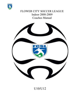 FLOWER CITY SOCCER LEAGUE<br />Indoor 2008-2009<br />Coaches Manual<br />20955002010410<br />U10/U12<br />Table of Contents<br />Welcome<br />Contact List<br />Expectation of Coaches<br />Coaching Guidelines<br />Schedule<br />Roster<br />FCSL Futsol Rules<br />Practices<br />Suggested Weekly Schedule<br />Basic Drills<br />Stretches<br />Game Locations<br />Attendance Sheets<br />Season-Ending Report<br />PASS points<br />Coaches Contact Information<br />Parent Advisory Board<br />References<br />Rules and Regulations<br />Ethics Curriculum Guide<br />40 Developmental Assets<br />WELCOME!!<br />Coaching Guidelines<br />COMMUNICATION: Ensure the terminology you use is clear and precise. Let players know you are in charge. <br />POSITIVE REINFORCEMENT: Whenever possible give individuals and/or groups positive reinforcement. Refrain from using negative comments. Use praise as an incentive.<br />BE CREATIVE AND USE INITIATIVE: If the drill or game is too advanced, modify to increase the chances of success.<br />MAKE A DIFFERENCE: Be motivational and inspirational. Enthusiasm and being energetic are contagious.<br />KEEP PLAYERS ACTIVE: If the drill is static, create need of helpers or assistants to keep everyone involved.<br />EACH PLAYER IS AN INDIVIDUAL: Be aware of player differences. Aggressive or quiet, recognition of player personalities will allow you to respond to all players, and they will respond to you positively.<br />STRIVE FOR QUALITY: In all demonstrations make the desired objectives clear. If a player shows mastery of a skill, use him/her to demonstrate.<br />reinforce correct technique: In all drills and games continually emphasis the use of correct techniques.<br />ENCOURAGE PLAYER MOVEMENT: At all times make players aware of importance of readiness. Emphasize weight forward on toes and bouncing instead of flat footed-ness.<br />rotate positions: All players should be active as servers, assistants. In game situations change positions each quarter.<br />DEVELOP PLAYER RESPECT: Continually get players to support one another. To show good sportsmanship towards all players including opponents, and respect for others attempts and effort.<br />EQUALITY AMONGST PLAYERS: Give equal attention to all players in group or games. Do not leave the less competent players behind nor slow the advanced players.<br />FUN AND ENJOYMENT: Players will respond and want to continue if things are fun. Create their enjoyment.<br />COMMUNICATION: Ensure the terminology you use is clear and precise. Let players know you are in charge. <br />POSITIVE REINFORCEMENT: Whenever possible give individuals and/or groups positive reinforcement. Refrain from using negative comments. Use praise as an incentive.<br />BE CREATIVE AND USE INITIATIVE: If the drill or game is too advanced, modify to increase the chances of success.<br />MAKE A DIFFERENCE: Be motivational and inspirational. Enthusiasm and being energetic are contagious.<br />KEEP PLAYERS ACTIVE: If the drill is static, create need of helpers or assistants to keep everyone involved.<br />EACH PLAYER IS AN INDIVIDUAL: Be aware of player differences. Aggressive or quiet, recognition of player personalities will allow you to respond to all players, and they will respond to you positively.<br />STRIVE FOR QUALITY: In all demonstrations make the desired objectives clear. If a player shows mastery of a skill, use him/her to demonstrate.<br />reinforce correct technique: In all drills and games continually emphasis the use of correct techniques.<br />ENCOURAGE PLAYER MOVEMENT: At all times make players aware of importance of readiness. Emphasize weight forward on toes and bouncing instead of flat footed-ness.<br />rotate positions: All players should be active as servers, assistants. In game situations change positions each quarter.<br />DEVELOP PLAYER RESPECT: Continually get players to support one another. To show good sportsmanship towards all players including opponents, and respect for others attempts and effort.<br />EQUALITY AMONGST PLAYERS: Give equal attention to all players in group or games. Do not leave the less competent players behind nor slow the advanced players.<br />FUN AND ENJOYMENT: Players will respond and want to continue if things are fun. Create their enjoyment.<br />REMEMBER!<br />,[object Object],YOU ARE A ROLE MODEL TO THESE CHILDREN. SET EXEMPLARY STANDARDS. DEVELOPING GOOD TOUCH AND TECHNIQUE, GOOD SPORTSMANSHIP AND A POSITIVE ATMOSPHERE IS THE GOAL. <br />KEEP AWAY FROM CREATING A PRESSURE TO WIN. MAINTAIN EQUALITY THROUGHOUT YOUR SESSIONS AND EMPHASIZE FUN AND DEVELOPMENT.  <br />Coaching Points<br />Developing Touch and Technique<br />Maintain close control with both feet.<br />Be agile, stay on toes.<br />Use all parts of feet, inside, outside, laces, sole.<br />Move to get behind balls path.<br />Keep a soft contact.<br />Concentrate on center of ball.<br />Keep head up.<br />Control ball first, don’t just kick it away.<br />Change direction and speed when turning.<br />Be a friend with the ball.<br />PASSING<br />Use inside of feet.<br />Change body position so it’s comfortable. <br />Stay relaxed. Don’t be like a robot. <br />Look at ball when passing.<br />Pass to other players, not just kick and hope.<br />Move afterwards.<br />Move away from players to receive ball.<br />Turn body to face ball when receiving.<br />Stay spread out.<br />SHOOTING<br />Keep toe pointing down.<br />Lock ankle.<br />Strike with shoelaces, not toes.<br />Strike through center of ball.<br />Swing leg and follow through.<br />Keep relaxed except keep foot locked.<br />Accuracy before power.<br />Keep knee and head over ball.<br />Place standing foot alongside ball, not in front or behind.<br />Aim for bottom corners of goal.<br />Accuracy before power.<br />Follow after shooting.<br />Use foot closest to the ball. I.E. left or right foot.<br />games <br />All of the above.<br />Keep moving.<br />Encourage movement towards ball.<br />Encourage use of width.<br />Keep positions only loosely restricted.<br />Take Time-out to rotate subs and positions.<br />Coach, educate, and support during games.<br />Explain all fouls and calls made.<br />Create an understanding of the Laws of the Game.<br />Practice Tips<br />This page is designed to help coaches overcome some common practice time occurrences. Some of these solutions contain links to videos and more information. <br />,[object Object],Use “ghost” players who play without ball. They can tag a player on shoulder and replace that player. Good in individual activities and when only 1 or 2 balls missing.<br />Revise practice session to be less individual and more small group. Good for passing and  shooting type activities that work 1 ball between 2,3 or more players. Useful if half balls or more are missing.<br />If only 2 balls present: play a 3 Vs 3 style tournament, IE 2 games of small-sided being played at once. Only 1 ball, rather than play 6 Vs 6 play 3 teams of 4 NON-STOP SOCCER, where teams rotate after each goal or set time.<br />,[object Object],If  you have an Assistant or spare parent have them work with a goalkeeper.<br />When doing pair activity make a triangle.<br />If small group activity, ie In groups of 3 players pass to a central player who turns and passes, add spare player to one group and the passes are alternated.<br />In small group activities use spare as a shadow defender with no tackling allowed <br />,[object Object],If odd number of players, remove GK and have them work with Asst or Parent.<br />In individual and group activities allow GK’s to use hand. IE Your topic is passing and receiving and your activity is give ‘n’ go’s. Allow Gk to use hands to receive and distribute, or if a defending activity allow them to dive to try and intercept passes.<br />In  activities make topic goal orientated. If playing 1 vs 1 game trying to knock over opponents cone, have 1 player attack a cone and other attack a GK and goal.<br />Small and large group activities can be goal orientated also. Playing 5 vs 2 keep away, after 6 passes can attack goal.<br />,[object Object],Use your knowledge and judgment to evenly match up individuals<br />Play offense versus defense, or as the Dutch do, play left side versus right side<br />For Random teams:<br />,[object Object]