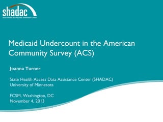 Medicaid Undercount in the American
Community Survey (ACS)
Joanna Turner
State Health Access Data Assistance Center (SHADAC)
University of Minnesota
FCSM, Washington, DC
November 4, 2013

 