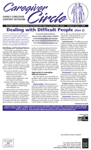 FAMILY CAREGIVER
SUPPORT NETWORK

     Newsletter For Family Members and Friends Who Help or Care For Older Adults                         Volume 8 Issue 4 2009

      Dealing with Difficult People                                                                                  (Part 2)
In Part 1 of “Dealing with Difficult People,”          A Two-Part Article by Miriam           able to gain an understanding of what is
we reviewed the reasons that people are          Oliensis-Torres, MSW, LCSW, C-ASWCM,         causing the “difficult behaviors,” it is
sometimes considered “difficult.” These may                                                   easier to respond effectively to that
                                                  a professional geriatric care manager
include: personality, cognitive impairment,                                                   underlying emotion.
difficulty managing emotions, and external       She can be reached at 414-964-5030 ext.
                                                                                                 Communication: The ability to process
stressors. Part 2 will look at approaches to       114; motorres@geriatricsupport.com         verbal communication can be affected by
tracking and managing these difficulties.                                                     cognitive changes, sensory impairments,
                                                                                              depression, or illness. Factors which con-
Identifying and Tracking Patterns:               sonal care (toileting, bathing)? Are their   tribute to successful communication
   The first step is to develop an under-        behaviors related to who is caring for       include: creating a quiet environment;
standing of the difficult behaviors, and         them, what the approach is, or the time of getting the person’s attention; speaking in
underlying circumstances and dynamics.           day? It may be that the behaviors occur in a calm, quiet voice; using simple, straight-
It is helpful to identify and track the          circumstances that are overwhelming or       forward words and sentences; and provid-
behaviors, their causes and triggers, how        overstimulating, as in a large family gath- ing sufficient time to process and respond.
family members and professional caregivers       ering, or public place. It is common for     Arguing may not be productive; it can be
deal with those, and the factors that con-       problems to occur when people are feel-      helpful to back down, withdraw, and try
tribute to positive or negative outcomes.        ing rushed or pressured – possibly to get    again later. Limiting choices can be help-
                                                 to an appointment or event at a specific     ful: instead of asking someone what they
   The creation of a behavior log, or note-
                                                 time. There are times when cycles of calm want for dinner, give them the option of
book, is recommended; a spiral notebook
                                                 or agitated behavior are related to weather, choosing between two familiar items, or
can be used to record the following:
                                                 changes in light, or even the full moon.     serve something you know they like.
   (a) record of activities, mood, and
       behaviors; circumstances under            Approaches to managing                          Environment: It may be that a change
       which these occur (time of day;           difficult behaviors:                         in environment is needed. Do they need
       event or cares involved;                     Once the pattern can be reviewed, it is   quiet time; to be around fewer people,
       family/caregiver approaches used;         possible to gain a better understanding of   listen to calming music, or engage in a
       and impact on behavior);                  the issues, and develop an intervention      solitary activity? Or, if they are restless,
   (b) other information, including: sleep       plan.                                        do they need a walk around the block?
       patterns, appetite, toileting patterns,      Understanding: “Difficult behaviors”         Caregiver Stress: Caregiving is stressful;
       other symptoms or health issues,          may be an expression of physical or emo-     even the most loving, caring person, can
       and medication use.                       tional discomfort. Try to see the world      become overwhelmed, frustrated, or
   This log can then be reviewed and ana-        from their point of view. Are they frustrat- angry. When that occurs, it can be a sign
lyzed: Are the behaviors occurring with          ed at their inability to communicate how     that help is needed, and that allowing
regularity, or is there a variable pattern?      they feel, or what they want? Are they in someone else to become involved will
Are they becoming more or less frequent,         physical pain, hungry, or tired? Are they    provide an important break, or respite.
or changing in intensity or duration? Do         being asked to choose between too many          Expectations: Sometimes it is necessary
these occur under specific circumstances?        options? Are they angry that someone is      to modify expectations of the person you
For example, do they react negatively            telling them what to do, or at the changes are caring for, and to learn to “pick your
when someone is trying to provide per-           in their health, or abilities? Once you are
                                                                                                                       Continued on back
  Call the Family Caregiver Support Network at (414) 220-8600 or (800) 449-4481, a free resource center offering
  family caregiver support & older adult care information for family caregivers and professionals who assist them.
                  Visit us online at www.caregiversupportnetwork.org and www.living-options.org




                                                                                               ADDRESS SERVICE REQUESTED


 PERMIT NO. 4400
  MILWAUKEE, WI
       PAID                                                                         Milwaukee, WI 53204-1551
   U.S. POSTAGE                                                                     600 W. Virginia, Suite 300
 NON PROFIT ORG                                                                     Interfaith Older Adult Programs, Inc.
                                                                                    Family Caregiver Support Network
 