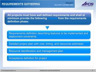 PROJECT
REQUIREMENTS GATHERING                                         DELIVERY CAPABILITIES




           All projects must have well defined requirements and shall at
           minimum provide the following outputs from the requirements
           definition phase:



              Requirements definition describing features to be implemented and
              deployment constraints

              Detailed project plan with cost, timing, and resources estimates

              Resource identification and management plan

              Acceptance definition for project



© FCS Software Solutions Ltd
  © FCS Software Solutions Ltd          PROPRIETARY-LIMITED DISTRIBUTION
                                          PROPRIETARY-LIMITED DISTRIBUTION             1212
 