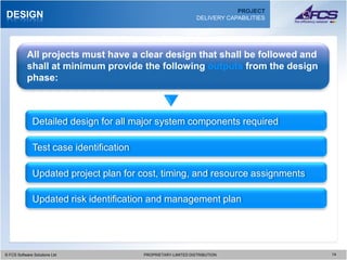 PROJECT
DESIGN                                                          DELIVERY CAPABILITIES




           All projects must have a clear design that shall be followed and
           shall at minimum provide the following outputs from the design
           phase:



              Detailed design for all major system components required

              Test case identification

              Updated project plan for cost, timing, and resource assignments

              Updated risk identification and management plan




© FCS Software Solutions Ltd
  © FCS Software Solutions Ltd           PROPRIETARY-LIMITED DISTRIBUTION
                                           PROPRIETARY-LIMITED DISTRIBUTION             1414
 