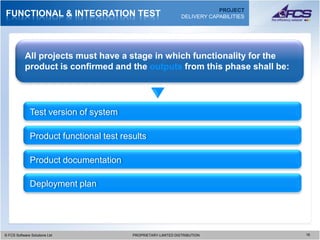 PROJECT
FUNCTIONAL & INTEGRATION TEST                                   DELIVERY CAPABILITIES




           All projects must have a stage in which functionality for the
           product is confirmed and the outputs from this phase shall be:




              Test version of system

              Product functional test results

              Product documentation

              Deployment plan




© FCS Software Solutions Ltd
  © FCS Software Solutions Ltd           PROPRIETARY-LIMITED DISTRIBUTION
                                           PROPRIETARY-LIMITED DISTRIBUTION             1616
 