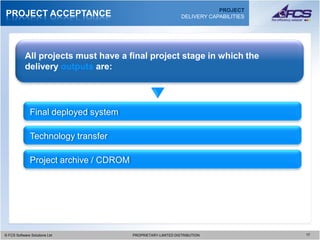 PROJECT
PROJECT ACCEPTANCE                                             DELIVERY CAPABILITIES




           All projects must have a final project stage in which the
           delivery outputs are:




              Final deployed system

              Technology transfer

              Project archive / CDROM




© FCS Software Solutions Ltd
  © FCS Software Solutions Ltd          PROPRIETARY-LIMITED DISTRIBUTION
                                          PROPRIETARY-LIMITED DISTRIBUTION             1717
 
