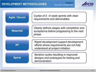 PROJECT
DEVELOPMENT METHODOLOGIES                                    DELIVERY CAPABILITIES




                                 Cycles of 2 –4 week sprints with clear
              Agile / Scrum
                                 requirements and deliverables


                                 Clearly defines stages with completion and
                   Waterfall     acceptance before progressing to the next
                                 phase

                                 Rapid development support development
                           XP    efforts where requirements are not fully
                                 understood at project initiation

                                 Iterative cycles resulting in improved
                       Spiral    designs and prototypes for testing and
                                 demonstration


© FCS Software Solutions Ltd
  © FCS Software Solutions Ltd        PROPRIETARY-LIMITED DISTRIBUTION
                                        PROPRIETARY-LIMITED DISTRIBUTION             1818
 