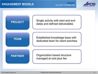 PROJECT
ENGAGEMENT MODELS                                          DELIVERY CAPABILITIES




                                 Single activity with start and end
                  PROJECT
                                 dates and defined deliverables




                                 Established knowledge base with
                       TEAM
                                 dedicated team for client activities




                  PARTNER        Organization based structure
                                 managed at cost plus fee



© FCS Software Solutions Ltd
  © FCS Software Solutions Ltd      PROPRIETARY-LIMITED DISTRIBUTION
                                      PROPRIETARY-LIMITED DISTRIBUTION             1919
 