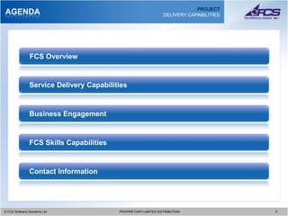 PROJECT
AGENDA                                                           DELIVERY CAPABILITIES




                FCS Overview


                Service Delivery Capabilities



                Business Engagement



                FCS Skills Capabilities



                Contact Information




© FCS Software Solutions Ltd
  © FCS Software Solutions Ltd            PROPRIETARY-LIMITED DISTRIBUTION
                                            PROPRIETARY-LIMITED DISTRIBUTION             2 2
 