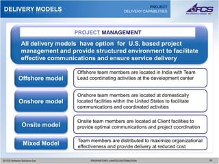 PROJECT
DELIVERY MODELS                                               DELIVERY CAPABILITIES




                                 PROJECT MANAGEMENT

               All delivery models have option for U.S. based project
               management and provide structured environment to facilitate
               effective communications and ensure service delivery

                                 Offshore team members are located in India with Team
             Offshore model      Lead coordinating activities at the development center


                                 Onshore team members are located at domestically
             Onshore model       located facilities within the United States to facilitate
                                 communications and coordinated activities

                                 Onsite team members are located at Client facilities to
               Onsite model      provide optimal communications and project coordination

                                 Team members are distributed to maximize organizational
                Mixed Model      effectiveness and provide delivery at reduced cost

© FCS Software Solutions Ltd
  © FCS Software Solutions Ltd         PROPRIETARY-LIMITED DISTRIBUTION
                                         PROPRIETARY-LIMITED DISTRIBUTION                    2020
 
