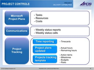 PROJECT
PROJECT CONTROLS                                            DELIVERY CAPABILITIES




                Microsoft        - Tasks
              Project Plans      - Resources
                                 - Costs


         Communications          - Weekly status reports
                                 - Weekly status calls


                                  Time reporting                      - Timecards


                     Project     Project plans                        - Actual hours
                                 updated                              - Remaining hours
                    Tracking
                                                                      - Action items
                                 Projects tracking                    - Milestones
                                 template                             - Budgets
                                                                      - Risks

© FCS Software Solutions Ltd
  © FCS Software Solutions Ltd       PROPRIETARY-LIMITED DISTRIBUTION
                                       PROPRIETARY-LIMITED DISTRIBUTION                   2323
 