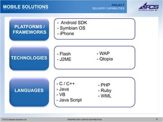 PROJECT
MOBILE SOLUTIONS                                             DELIVERY CAPABILITIES




                                 - Android SDK
            PLATFORMS /          - Symbian OS
           FRAMEWORKS            - iPhone



                                 - Flash                         - WAP
         TECHNOLOGIES            - J2ME                          - Qtopia




                                 - C / C++                        - PHP
            LANGUAGES            - Java                           - Ruby
           DATA ACCESS           - VB                             - WML
                                 - Java Script



© FCS Software Solutions Ltd
  © FCS Software Solutions Ltd        PROPRIETARY-LIMITED DISTRIBUTION
                                        PROPRIETARY-LIMITED DISTRIBUTION             2727
 