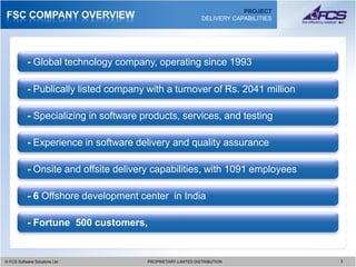 PROJECT
FSC COMPANY OVERVIEW                                          DELIVERY CAPABILITIES




           - Global technology company, operating since 1993

           - Publically listed company with a turnover of Rs. 2041 million

           - Specializing in software products, services, and testing

           - Experience in software delivery and quality assurance

           - Onsite and offsite delivery capabilities, with 1091 employees

           - 6 Offshore development center in India

           - Fortune 500 customers,


© FCS Software Solutions Ltd
  © FCS Software Solutions Ltd         PROPRIETARY-LIMITED DISTRIBUTION
                                         PROPRIETARY-LIMITED DISTRIBUTION             3 3
 