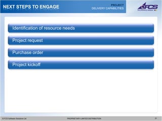 PROJECT
NEXT STEPS TO ENGAGE                                          DELIVERY CAPABILITIES




           Identification of resource needs

           Project request

           Purchase order

           Project kickoff




© FCS Software Solutions Ltd
  © FCS Software Solutions Ltd         PROPRIETARY-LIMITED DISTRIBUTION
                                         PROPRIETARY-LIMITED DISTRIBUTION             3131
 